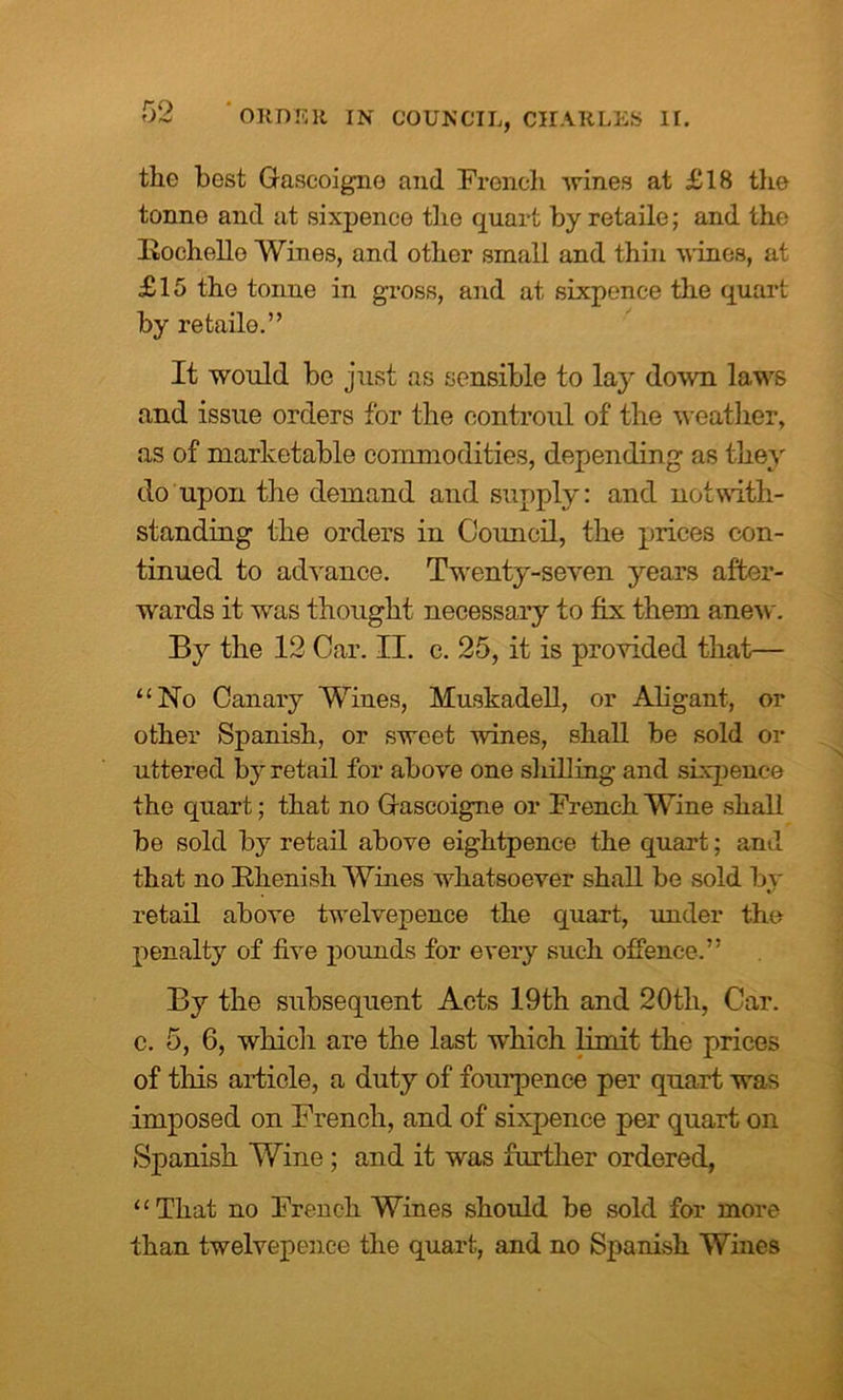the best Gascoigne and French urines at £18 the tonne and at sixpence the quart by retaile; and the Itochello Wines, and other small and thin wines, at £15 the tonne in gross, and at sixpence the quart by retailo.” It would be just as sensible to la}' down laws and issue orders for the oontroul of the weather, as of marketable commodities, depending as they do upon the demand and supply: and notwith- standing the orders in Council, the prices con- tinued to advance. Twenty-seven years after- wards it was thought necessary to fix them anew. By the 12 Car. II. c. 25, it is provided that— “No Canary Wines, Muskadell, or Aligant, or other Spanish, or sweet wines, shall be sold Cl- uttered by retail for above one sliilling and sixpence the quart; that no Gascoigne or French Wine shall be sold by retail above eightpence the quart; and that no Bhenish Wines whatsoever shall be sold by retail above twelvepence the quart, under the penalty of five pounds for every such offence.” By the subsequent Acts 19th and 20tli, Car. c. 5, 6, which are the last which limit the prices of this article, a duty of fourpence per quart was imposed on French, and of sixpence per quart on Spanish Wine; and it was further ordered, “That no French Wines should be sold for more than twelvepence the quart, and no Spanish Wines