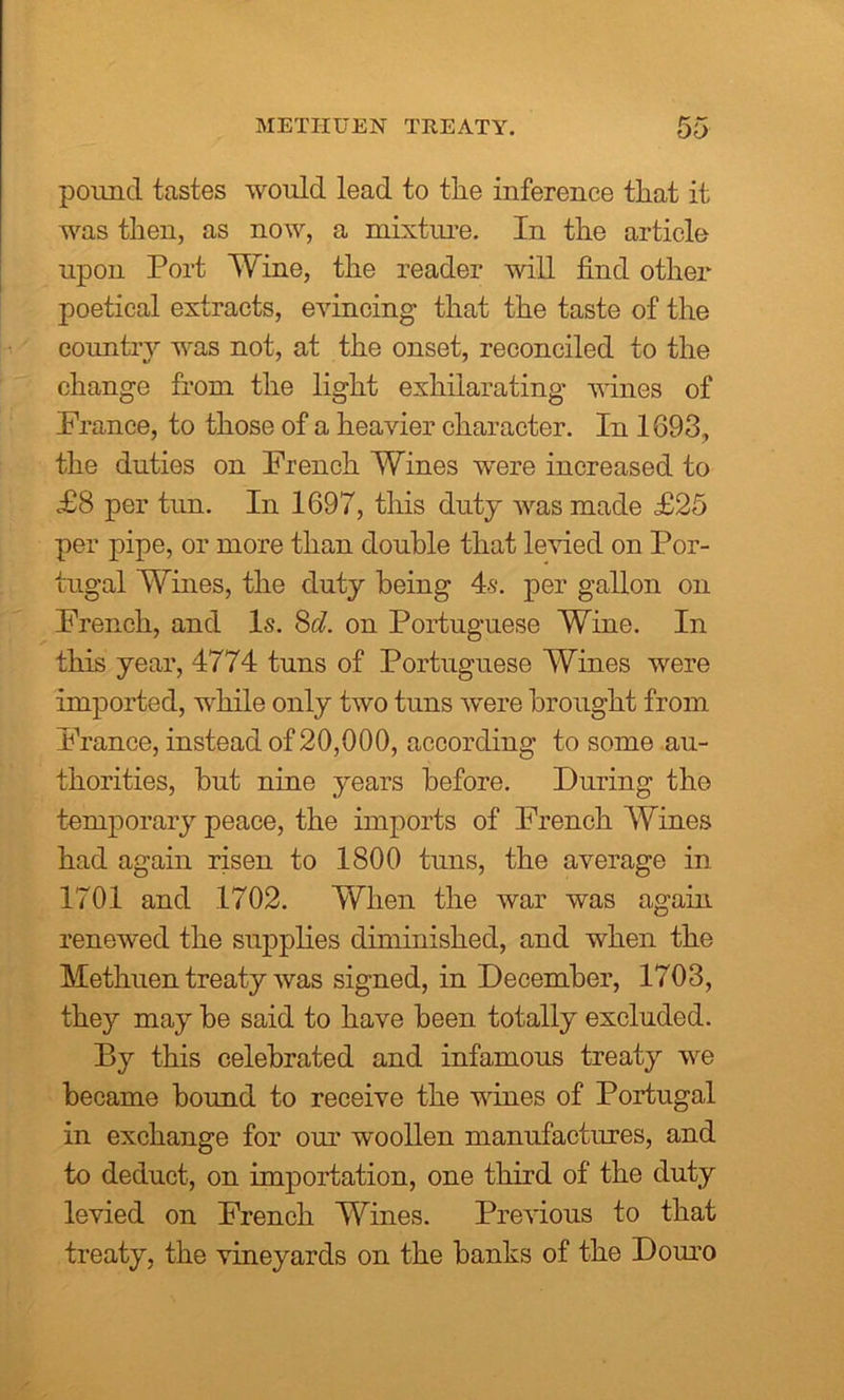 METHUEN TREATY. pound tastes would lead to the inference that it was then, as now, a mixture. In the article upon Port Wine, the reader will find other poetical extracts, evincing that the taste of the country was not, at the onset, reconciled to the change from the light exhilarating wines of France, to those of a heavier character. In 1693, the duties on French Wines were increased to £8 per tun. In 1697, this duty was made £25 per pipe, or more than double that levied on Por- tugal Wines, the duty being 4.s. per gallon on French, and Is. 8d. on Portuguese Wine. In this year, 4774 tuns of Portuguese Wines were imported, while only two tuns were brought from France, instead of 20,000, according to some au- thorities, but nine years before. During the temporary peace, the imports of French Wines had again risen to 1800 tuns, the average in 1701 and 1702. When the war was again renewed the supplies diminished, and when the Methuen treaty was signed, in December, 1703, they may be said to have been totally excluded. By this celebrated and infamous treaty we became bound to receive the wines of Portugal in exchange for our woollen manufactures, and to deduct, on importation, one third of the duty levied on French Wines. Previous to that treaty, the vineyards on the banks of the Douro