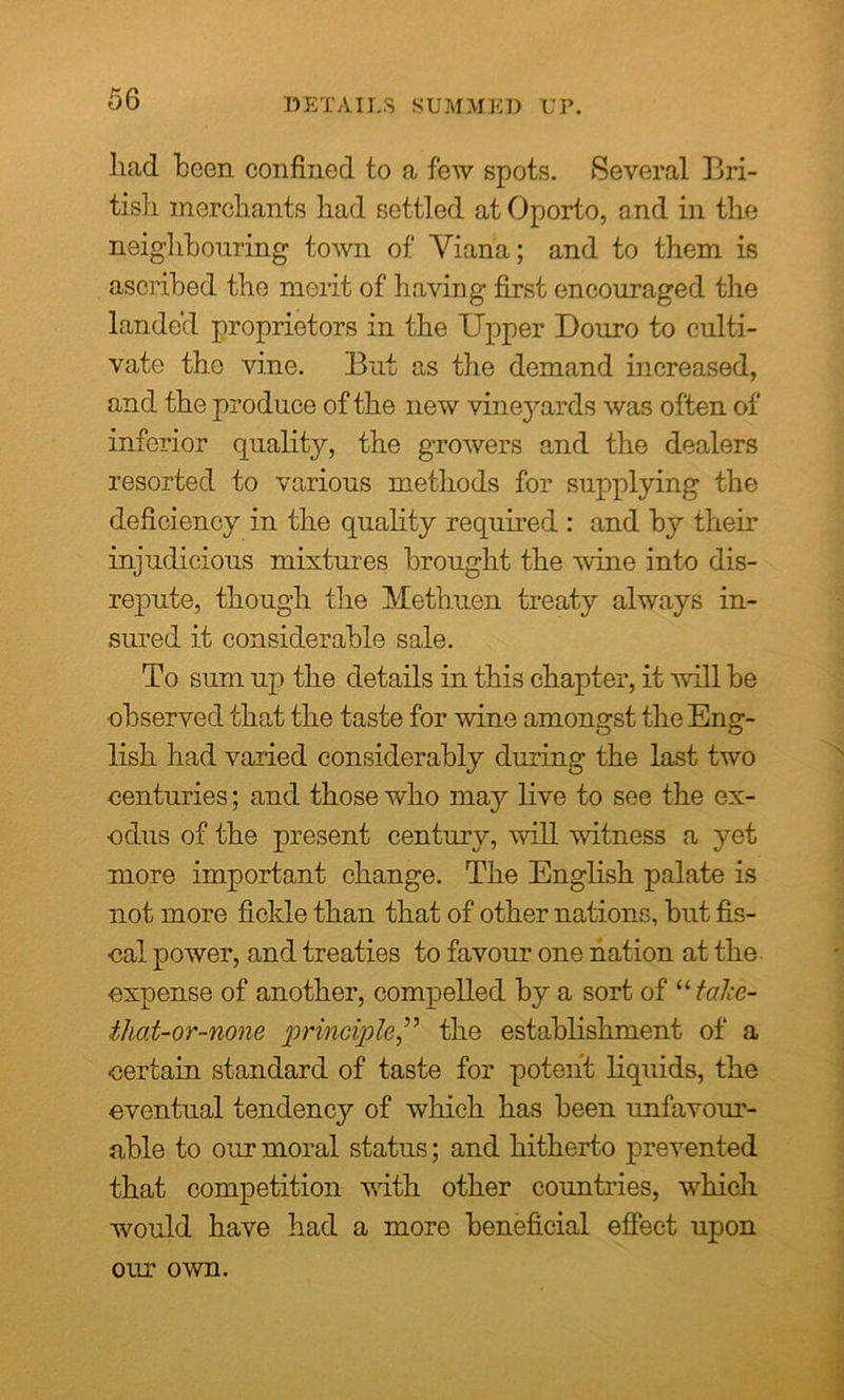 DETAILS SUMMED UP. had been confined to a few spots. Several Bri- tish merchants had settled at Oporto, and in the neighbouring town of Yiana; and to them is ascribed the merit of having first encouraged the landed proprietors in the Upper Douro to culti- vate the vine. But as the demand increased, and the produce of the new vineyards was often of inferior quality, the growers and the dealers resorted to various methods for supplying the deficiency in the quality required : and by their injudicious mixtures brought the wine into dis- repute, though the Methuen treaty always in- sured it considerable sale. To sum up the details in this chapter, it will be observed that the taste for wine amongst the Eng- lish had varied considerably during the last two centuries; and those who may live to see the ex- odus of the present century, will witness a yet more important change. The English palate is not more fickle than that of other nations, but fis- cal power, and treaties to favour one nation at the ■expense of another, compelled by a sort of “ taJce- thoi-or-none principlethe establishment of a certain standard of taste for potent liquids, the eventual tendency of which has been unfavour- able to our moral status; and hitherto prevented that competition with other countries, which would have had a more beneficial effect upon our own.