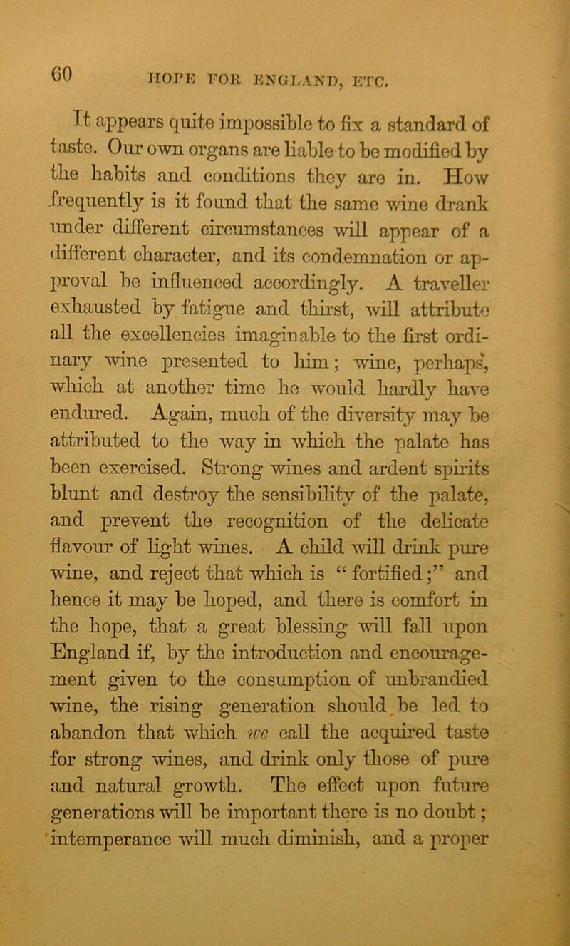 CO HOPE FOR ENGLAND, ETC. It appears quite impossible to fix a standard of taste. Our own organs are liable to be modified by the habits and conditions they are in. How frequently is it found that the same wine drank under different circumstances will appear of a different character, and its condemnation or ap- proval be influenced accordingly. A traveller exhausted by fatigue and thirst, will attribute all the excellencies imaginable to the first ordi- nary wine presented to him; wine, perhaps, which at another time he would hardly have endured. Again, much of the diversity may be attributed to the way in which the palate has been exercised. Strong wines and ardent spirits blunt and destroy the sensibility of the palate, and prevent the recognition of the delicate flavour of light wanes. A child will drink pure wine, and reject that which is “ fortifiedand hence it may be hoped, and there is comfort in the hope, that a great blessing will fall upon England if, by the introduction and encourage- ment given to the consumption of unbrandied wine, the rising generation should be led to abandon that which we call the acquired taste for strong wines, and drink only those of pure and natural growth. The effect upon future generations will be important there is no doubt; intemperance will much diminish, and a proper