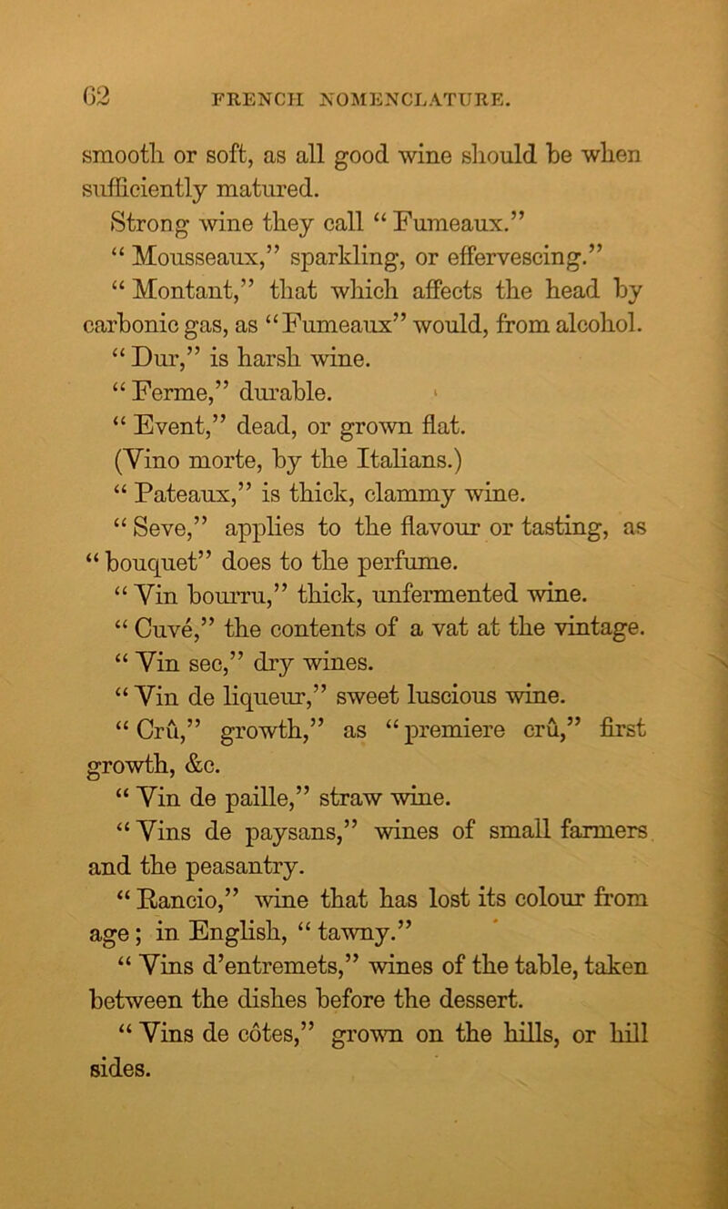 (32 smooth or soft, as all good wine should he when sufficiently matured. Strong wine they call “ Fumeaux.” “ Mousseaux,” sparkling, or effervescing.” “ Montant,” that which affects the head by carbonic gas, as “Fumeaux” would, from alcohol. “ Dur,” is harsh wine. “ Ferine,” durable. > “ Event,” dead, or grown flat. (Yino morte, by the Italians.) “ Pateaux,” is thick, clammy wine. “ Seve,” applies to the flavour or tasting, as “ bouquet” does to the perfume. “ Yin bourru,” thick, unfermented wine. “ Cuve,” the contents of a vat at the vintage. “Yin sec,” dry wines. “ Yin de liqueur,” sweet luscious wine. “Cru,” growth,” as “premiere cru,” first growth, &c. “ Yin de paille,” straw wine. “ Yins de pay sans,” wines of small farmers and the peasantry. “ Rancio,” wine that has lost its colour from age; in English, “ tawny.” “ Yins d’entremets,” wines of the table, taken between the dishes before the dessert. “ Yins de cotes,” grown on the hills, or hill sides.