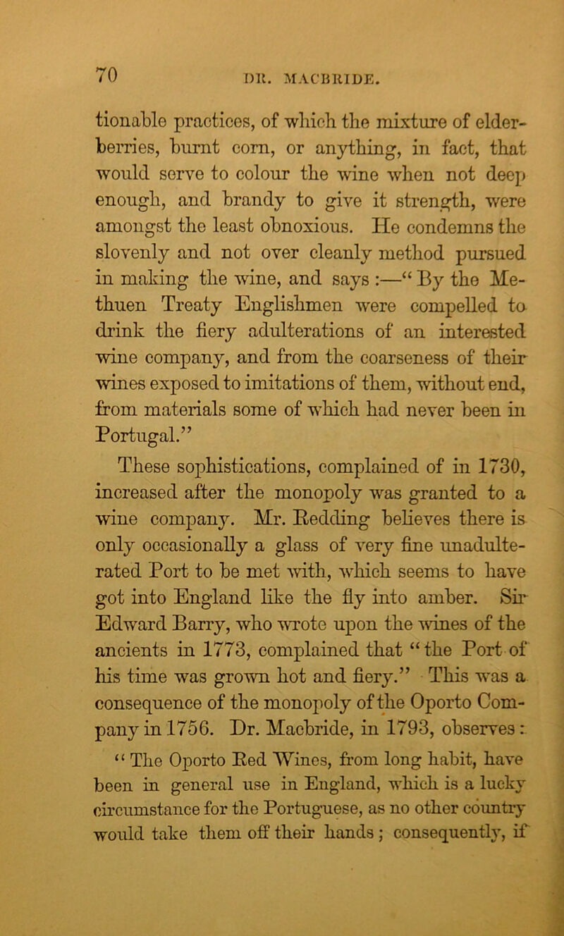 Dll. MAC'BRIDE. tionable practices, of which the mixture of elder- berries, burnt corn, or anything, in fact, that would serve to colour the wine when not deep enough, and brandy to give it strength, were amongst the least obnoxious. He condemns the slovenly and not over cleanly method pursued in making the wine, and says :—“ By the Me- thuen Treaty Englishmen were compelled to drink the fiery adulterations of an interested wine company, and from the coarseness of their wines exposed to imitations of them, without end, from materials some of which had never been in Portugal.” These sophistications, complained of in 1730, increased after the monopoly was granted to a wine company. Mr. Eedding believes there is only occasionally a glass of very fine unadulte- rated Port to be met with, which seems to have got into England like the fly into amber. Sir Edward Barry, who wrote upon the vines of the ancients in 1773, complained that “the Port of his time was grown hot and fiery.” This was a consequence of the monopoly of the Oporto Com- pany in 1756. Dr. Macbride, in 1793, observes : “ The Oporto Bed Wines, from long habit, have been in general use in England, which is a lucky circumstance for the Portuguese, as no other country would take them off their hands ; consequently, if