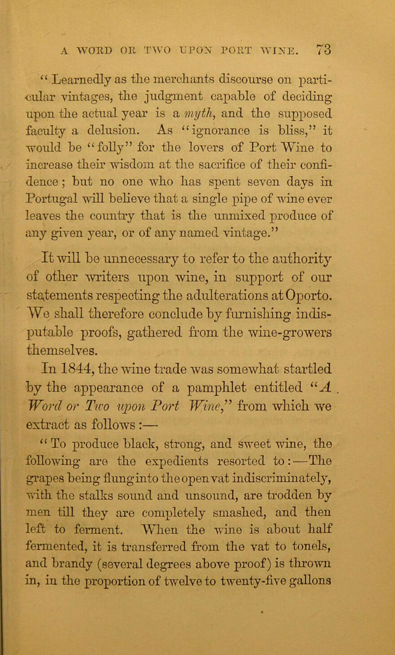 “ Learnedly as the merchants discourse on parti- cular vintages, the judgment capable of deciding upon the actual year is a myth, and the supposed faculty a delusion. As “ignorance is bliss,” it would be “folly” for the lovers of Port Wine to increase their wisdom at the sacrifice of their confi- dence ; but no one who has spent seven days in Portugal will believe that a single pipe of wine ever leaves the country that is the unmixed produce of any given year, or of any named vintage.” It will be unnecessary to refer to the authority of other miters upon wine, in support of our statements respecting the adulterations at Oporto. We shall therefore conclude by furnishing indis- putable proofs, gathered from the wine-growers themselves. In 1844, the wine trade was somewhat startled by the appearance of a pamphlet entitled “ A Word or Tiro upon Port Wine,” from which we extract as follows :— “ To produce black, strong, and sweet wine, the following are the expedients resorted to:—The grapes being flunginto the open vat indiscriminately, with the stalks sound and unsound, are trodden by men till they are completely smashed, and then left to ferment. When the wine is about half fermented, it is transferred from the vat to tonels, and brandy (several degrees above proof) is thrown in, in the proportion of twelve to twenty-five gallons