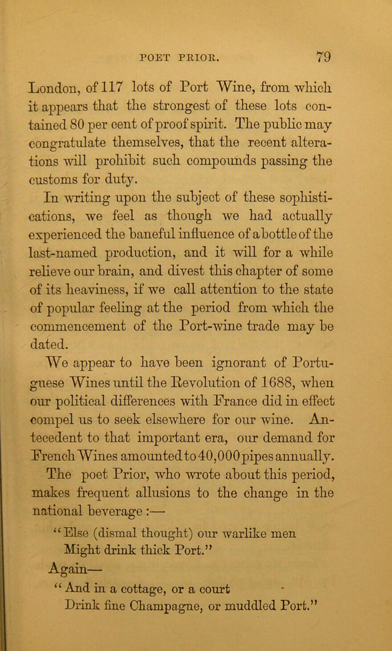 London, of 117 lots of Port Wine, from wliich it appears that the strongest of these lots con- tained 80 per cent of proof spirit. The public may congratulate themselves, that the recent altera- tions will prohibit such compounds passing the customs for duty. In writing upon the subject of these sophisti- cations, we feel as though we had actually experienced the baneful influence of a bottle of the last-named production, and it will for a while relieve our brain, and divest this chapter of some of its heaviness, if we call attention to the state of popular feeling at the period from which the commencement of the Port-wine trade may be dated. We appear to have been ignorant of Portu- guese Wines imtil the Revolution of 1688, when our political differences with France did in effect compel us to seek elsewhere for our wine. An- tecedent to that important era, our demand for French Wines amounted to 40,000 pipes annually. The poet Prior, who wrote about this period, makes frequent allusions to the change in the national beverage:— “Else (dismal thought) our warlike men Might drink thick Port.” Again— “ And in a cottage, or a court Drink fine Champagne, or muddled Port.”