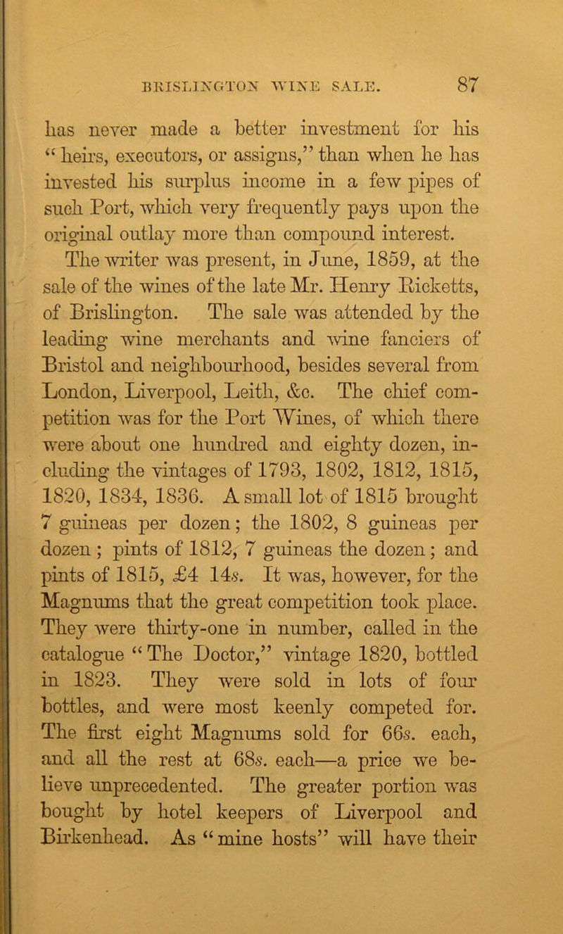 has never made a better investment for his “ heirs, executors, or assigns,’’ than when he has invested his surplus income in a few pipes of such Port, which very frequently pays upon the original outlay more than compound interest. The writer was present, in June, 1859, at the sale of the wines of the late Mr. Henry Picketts, of Brislington. The sale was attended by the leading wine merchants and wine fanciers of Bristol and neighbourhood, besides several from London, Liverpool, Leith, &c. The chief com- petition was for the Port Wines, of which there were about one hundred and eighty dozen, in- cluding the vintages of 1793, 1802, 1812, 1815, 1820, 1834, 1836. A small lot of 1815 brought 7 guineas per dozen; the 1802, 8 guineas per dozen ; pints of 1812, 7 guineas the dozen; and pints of 1815, £4 14s. It was, however, for the Magnums that the great competition took place. They were thirty-one in number, called in the catalogue “ The Doctor,” vintage 1820, bottled in 1823. They were sold in lots of four bottles, and were most keenly competed for. The first eight Magnums sold for 66s. each, and all the rest at 68s. each—a price we be- lieve unprecedented. The greater portion was bought by hotel keepers of Liverpool and Birkenhead. As “mine hosts” will have their