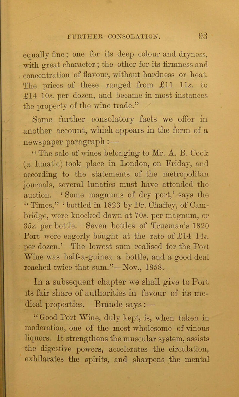 equally fine; one for its deep colour and dryness, with great character; the other for its firmness and concentration of flavour, without hardness or heat. The prices of these ranged from £11 11s. to £14 10s. per dozen, and became in most instances the property of the wine trade.” Some further consolatory facts we offer in another account, which appears in the form of a newspaper paragraph:— “ The sale of wines belonging to Mr. A. B. Cook (a lunatic) took place in London, on Friday, and according to the statements of the metropolitan journals, several lunatics must have attended the auction. ‘ Some magnums of dry port,’ says the “Times,” ‘bottled in 1823 by Dr. Chaffey, of Cam- bridge, were knocked down at 7Os. per magnum, or 35s. per bottle. Seven bottles of Trueman’s 1820 Port were eagerly bought at the rate of £14 14s. per dozen.’ The lowest sum realised for the Port Wine was half-a-guinea a bottle, and a good deal reached twice that sum.”—Nov., 1858. In a subsequent chapter we shall give to Port its fair share of authorities in favour of its me- dical properties. Braude says :— “Good Port Wine, duly kept, is, when taken in moderation, one of the most wholesome of vinous liquors. It strengthens the muscular system, assists the digestive powers, accelerates the circulation, exhilarates the spirits, and sharpens the mental