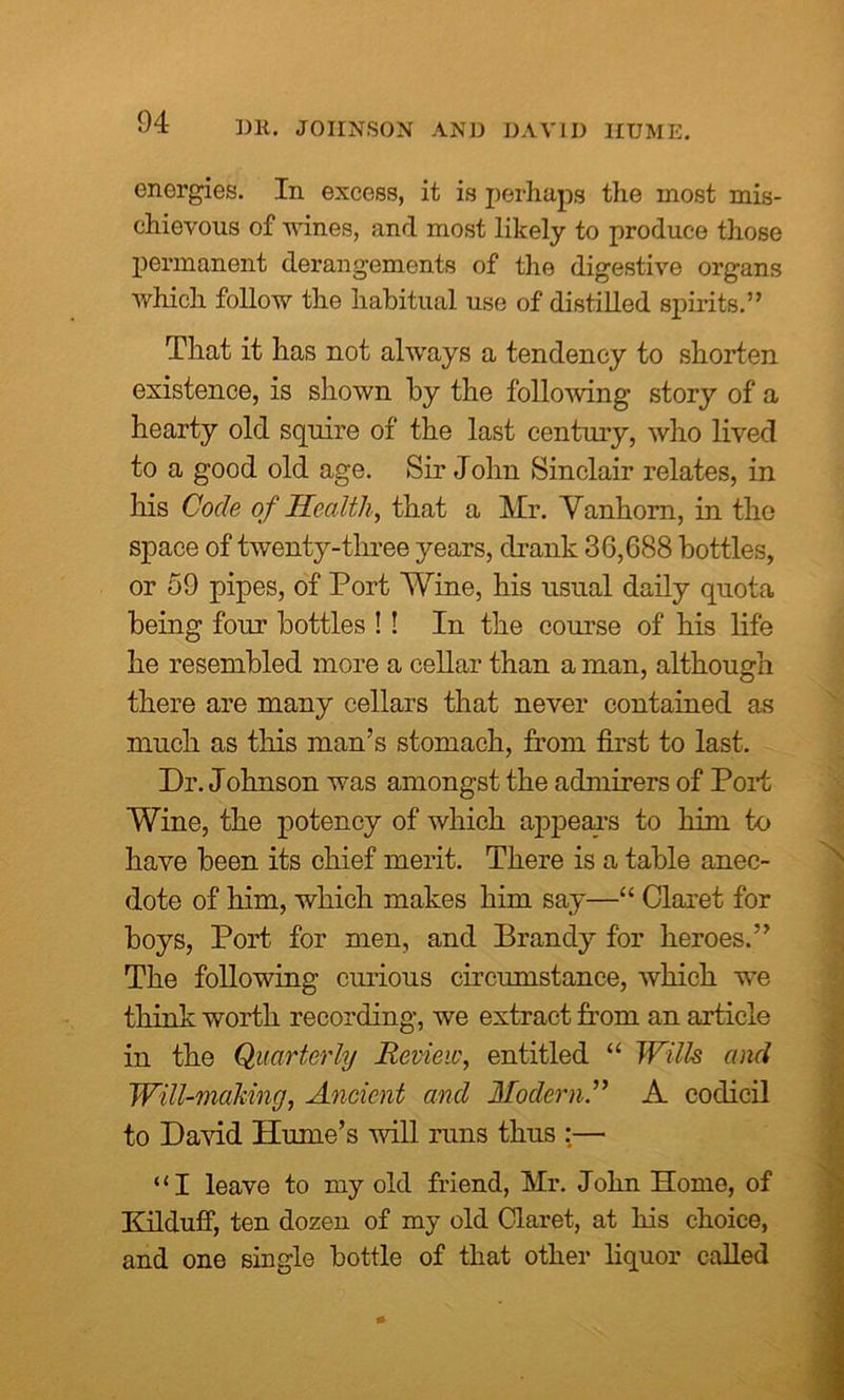 energies. In excess, it is perhaps the most mis- chievous of wines, and most likely to produce those permanent derangements of the digestive organs which follow the habitual use of distilled spirits.” That it has not always a tendency to shorten existence, is shown by the following story of a hearty old squire of the last century, who lived to a good old age. Sir John Sinclair relates, in his Code of Health, that a Mr. Vanhorn, in the space of twenty-three years, drank 36,688 bottles, or 59 pipes, of Port Wine, his usual daily quota being four bottles ! ! In the course of his life he resembled more a cellar than a man, although there are many cellars that never contained as much as this man’s stomach, from first to last. Dr. Johnson was amongst the admirers of Port Wine, the potency of which appears to him to have been its chief merit. There is a table anec- dote of him, which makes him say—“ Claret for boys, Port for men, and Brandy for heroes.” The following curious circumstance, which we think worth recording, we extract from an article in the Quarterly Review, entitled “ Wills and Will-making, Ancient and Modern.” A codicil to David Hume’s will runs thus :— “I leave to my old friend, Mr. John Home, of Kilduff, ten dozen of my old Claret, at his choice, and one single bottle of that other liquor called