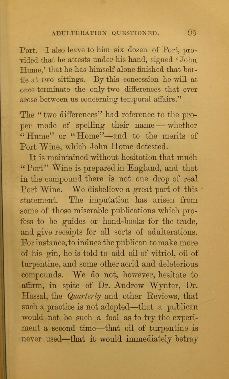 Port. I also leave to him six dozen of Port, pro- vided that he attests under his hand, signed ‘ John Hume,’ that he has himself alone finished that bot- tle at two sittings. By this concession he will at once terminate the only two differences that ever arose between us concerning temporal affairs.” The “ two differences” had reference to the pro- per mode of spelling their name — whether “Hume” or “Home”—and to the merits of Port Wine, which John Home detested. It is maintained without hesitation that much “Port” Wine is prepared in England, and that in the compound there is not one drop of real Port Wine. We disbelieve a great part of this statement. The imputation has arisen from some of those miserable publications which pro- fess to be guides or hand-books for the trade, and give receipts for all sorts of adulterations. Eor instance, to induce the publican to make more of his gin, he is told to add oil of vitriol, oil of turpentine, and some other acrid and deleterious compounds. We do not, however, hesitate to affirm, in spite of Hr. Andrew Wynter, Hr. Hassal, the Quarterly and other Eeviews, that such a practice is not adopted—that a publican would not be such a fool as to try the experi- ment a second time—that oil of turpentine is never used—that it would immediately betray