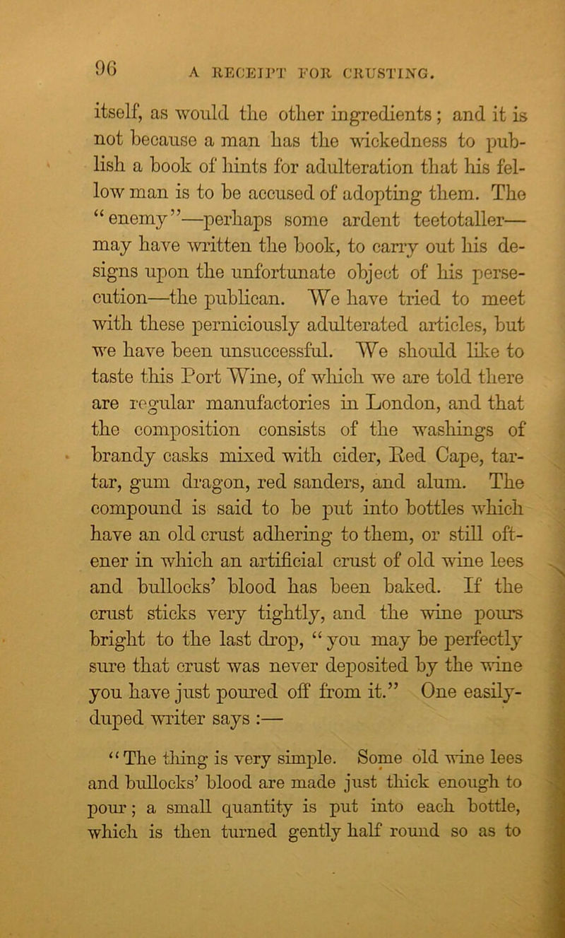 9G A RECEIPT FOR CRUSTING. itself, as would the other ingredients ; and it is not because a man has the wickedness to pub- lish a book of hints for adulteration that his fel- low man is to be accused of adopting them. The “enemy”—perhaps some ardent teetotaller— may have written the book, to carry out his de- signs upon the unfortunate object of his perse- cution—the publican. We have tried to meet with these perniciously adulterated articles, but we have been unsuccessful. We should like to taste this Port Wine, of which we are told there are regular manufactories in London, and that the composition consists of the washings of brandy casks mixed with cider, Bed Cape, tar- tar, gum dragon, red sanders, and alum. The compound is said to be put into bottles which have an old crust adhering to them, or still oft- ener in which an artificial crust of old wine lees and bullocks’ blood has been baked. If the crust sticks very tightly, and the wine pours bright to the last drop, “ you may be perfectly sure that crust was never deposited by the wine you have just poured off from it.” One easily- duped writer says :— “ The thing- is very simple. Some old wine lees and bullocks’ blood are made just thick enough to pour; a small quantity is put into each bottle, which is then turned gently half round so as to