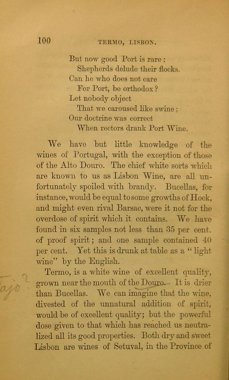 TERMO, LISHOK. But now good Port is rare ; Shepherds delude their flocks. Can he who does not care For Port, be orthodox? Let nobody object That we caroused like swine; Our doctrine was correct When rectors drank Port Wine. We have but little knowledge of the wines of Portugal, with the exception of those of the Alto Donro. The chief white sorts which are known to us as Lisbon Wine, are all un- fortunately spoiled with brandy. Bucellas, for instance, would be equal to some growths of Hock, and might even rival Barsac, were it not for the overdose of spirit which it contains. We have found in six samples not less than 35 per cent, of proof spirit; and one sample contained 40 per cent. Yet this is drunk at table as a “ light wine” by the English. Termo, is a white wine of excellent quality, grown near the mouth of the Douro. It is drier than Bucellas. We can imagine that the wine, divested of the unnatural addition of spirit, woulclbe of excellent quality; but the powerful dose given to that which has reached us neutra- lized all its good properties. Both dry and sweet Lisbon are wines of Setuval, hi the Province of