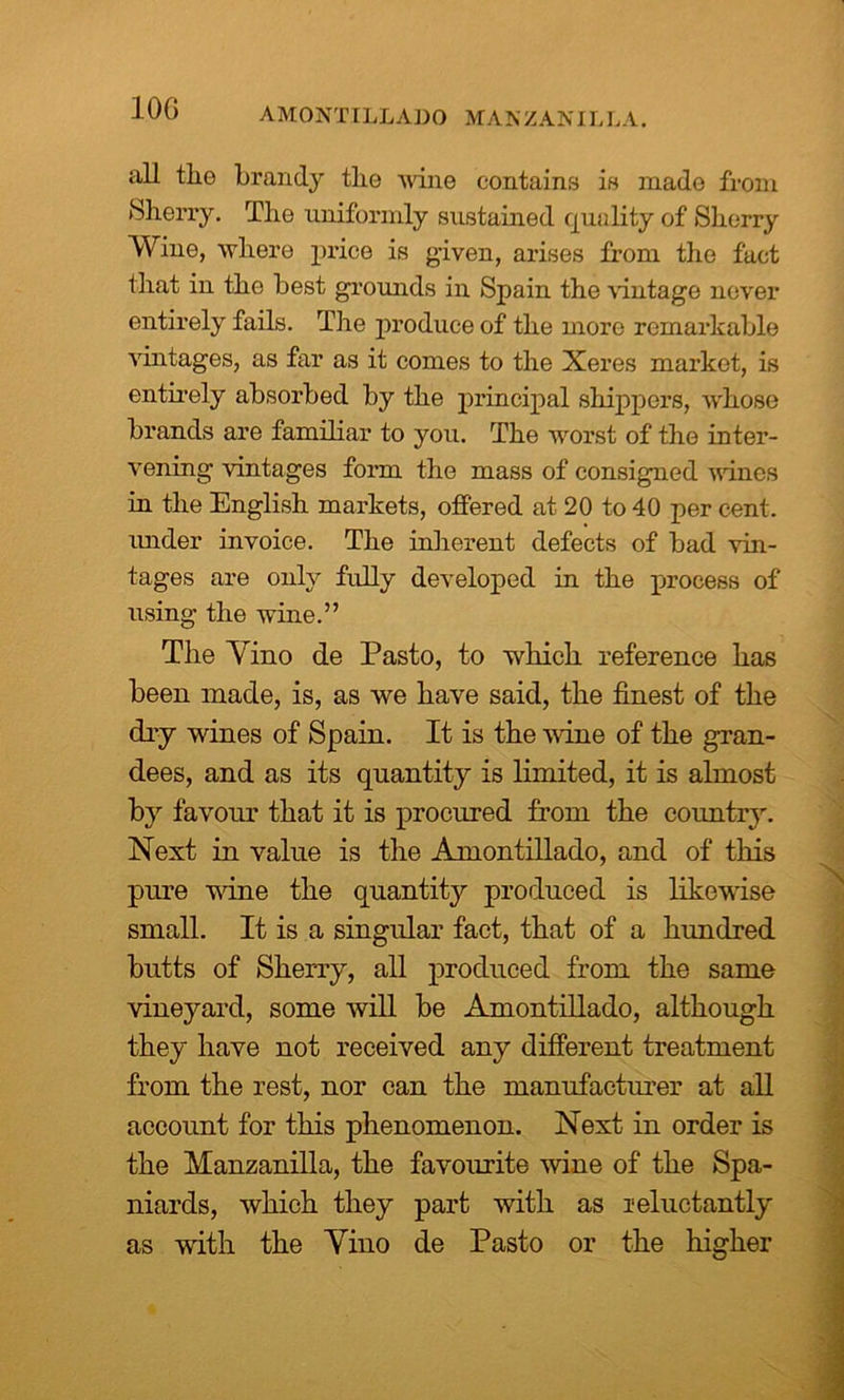 10G AMONTILLADO MAN Z AN IL LA. all tlio brandy the wine contains is mado from Sherry. The uniformly sustained quality of Sherry Wine, where price is given, arises from the fact that in the best grounds in Spain the vintage never entirely fails. Tire produce of the more remarkable vintages, as far as it conies to the Xeres market, is entirely absorbed by the principal shippers, whose brands are familiar to you. The worst of the inter- vening vintages form the mass of consigned vines in the English markets, offered at 20 to 40 per cent, xmder invoice. The inherent defects of bad vin- tages are only fully developed in the process of using the wine.” The Yino de Pasto, to which reference has been made, is, as we have said, the finest of the dry wines of Spain. It is the vine of the gran- dees, and as its quantity is limited, it is almost by favour that it is procured from the country. Next in value is the Amontillado, and of this pure wine the quantity produced is likewise small. It is a singular fact, that of a hundred butts of Sherry, all produced from the same vineyard, some will be Amontillado, although they have not received any different treatment from the rest, nor can the manufacturer at all account for this phenomenon. Next in order is the Manzanilla, the favourite wine of the Spa- niards, which they part with as reluctantly as with the Yino de Pasto or the higher A
