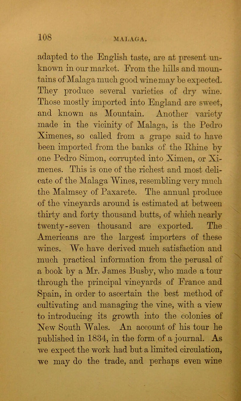 MALAGA. adapted to the English taste, are at present un- known in our market. From the hills and moun- tains of Malaga much good wine may he expected. They produce several varieties of dry wine. Those mostly imported into England are sweet, and known as Mountain. Another variety made in the vicinity of Malaga, is the Pedro Ximenes, so called from a grape said to have been imported from the banks of the Phine by one Pedro Simon, corrupted into Ximen, or Xi- menes. This is one of the richest and most deli- cate of the Malaga Wines, resembling very much the Malmsey of Paxarete. The annual produce of the vineyards around is estimated at between thirty and forty thousand butts, of which nearly twenty-seven thousand are exported. The Americans are the largest importers of these wines. We have derived much satisfaction and much practical information from the perusal of a book by a Mr. James Busby, who made a tour through the principal vineyards of France and Spain, in order to ascertain the best method of cultivating and managing the vine, with a view to introducing its growth into the colonies of New South Wales. An account of his tour he published in 1834, in the form of a journal. As we expect the work had but a limited circulation, we may do the trade, and perhaps even vine