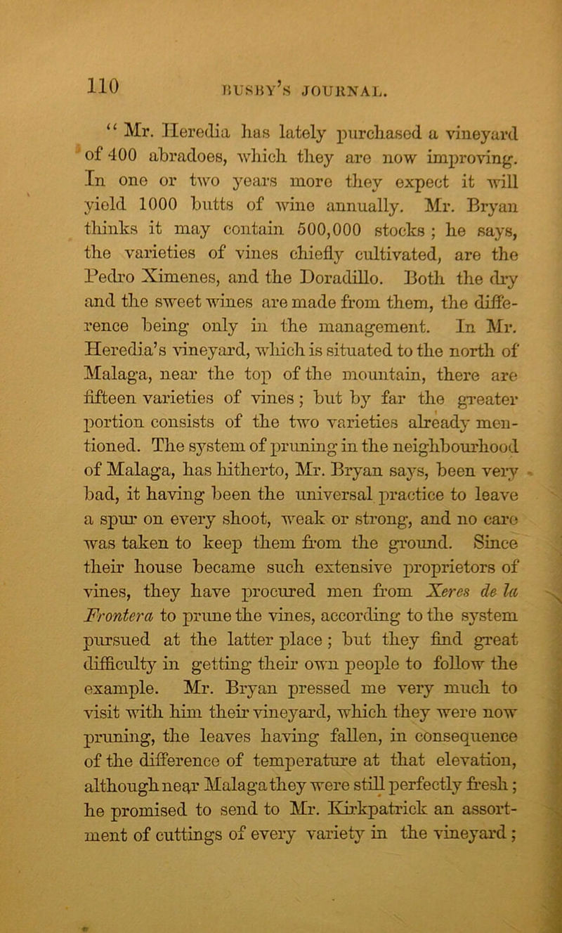 “ Mi*. Heredia has lately purchased a vineyard of 400 abradoes, which they are now improving. In one or two years more they expect it will yield 1000 butts of wine annually. Mr. Bryan thinks it may contain 500,000 stocks ; he says, the varieties of vines chiefly cultivated, are the Pedro Ximenes, and the Doradillo. Both the dry and the sweet wines are made from them., the diffe- rence being only in the management. In Mr. Heredia’s vineyard, which is situated to the north of Malaga, near the top of the mountain, there are fifteen varieties of vines; but by far the greater portion consists of the two varieties already men- tioned. The system of priming in the neighbourhood of Malaga, has hitherto, Mr. Bryan says, been very bad, it having been the universal practice to leave a spur on every shoot, weak or strong, and no care was taken to keep them from the ground. Since their house became such extensive proprietors of vines, they have procured men from Xeres de la Frontera to prime the vines, according to the system pursued at the latter place ; but they find great difficulty in getting their own people to follow the example. Mr. Bryan pressed me very much to visit with him their vineyard, which they were now pruning, the leaves having fallen, in consequence of the difference of temperature at that elevation, although near Malaga they were still perfectly fresh; he promised to send to Mr. IHrkpatrick an assort- ment of cuttings of every variety in the vineyard;