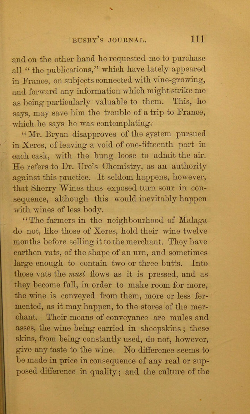 and on the other hand he requested me to purchase all “ the publications,” which have lately appeared in France, on subjects connected with vine-growing, and forward any information which might strike me as being particularly valuable to them. This, he says, may save him the trouble of a trip to France, which he says he was contemplating. “Mr. Bryan disapproves of the system pm-sued in Xeres, of leaving a void of one-fifteenth part in each cask, with the bung loose to admit the air. He refers to Dr. lire’s Chemistry, as an authority against this practice. It seldom happens, however, that Sherry Wines thus exposed turn sour in con- sequence, although this would inevitably happen noth wines of less body. “The farmers in the neighbourhood of Malaga do not, like those of Xeres, hold then- wine twelve months before selling it to the merchant. They have earthen vats, of the shape of an urn, and sometimes large enough to contain two or three butts. Into those vats the must flows as it is pressed, and as they become full, in order to make room for more, the wine is conveyed from them, more or less fer- mented, as it may happen, to the stores of the mer- chant. Their means of conveyance are mules and asses, the wine being carried in sheepskins ; these sldns, from being constantly used, do not, however, give any taste to the wine. No difference seems to be made in price in consequence of any real or sup- posed difference in quality; and the culture of the