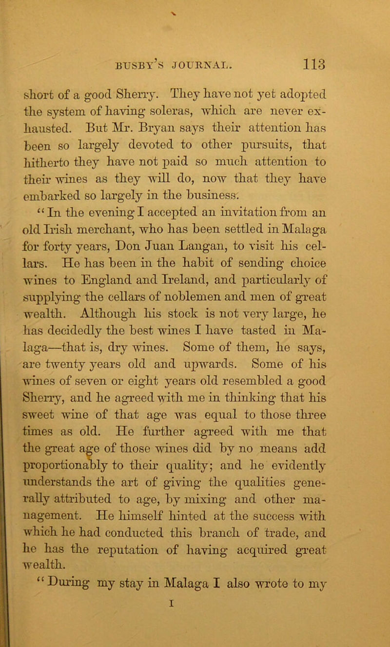 x short of a good Sherry. The}' have not yet adopted the system of having soleras, which are never ex- hausted. But Mr. Bryan says their attention has been so largely devoted to other pursuits, that hitherto they have not paid so much attention to their wines as they will do, now that they have embarked so largely in the business. “In the evening I accepted an invitation from an old Irish merchant, who has been settled in Malaga for forty years, Don Juan Langan, to visit his cel- lars. He has been in the habit of sending choice wines to England and Ireland, and particularly of supplying the cellars of noblemen and men of great wealth. Although his stock is not very large, he has decidedly the best wines I have tasted in Ma- laga—that is, dry wines. Some of them, he says, are twenty years old and upwards. Some of his wines of seven or eight years old resembled a good Sherry, and he agreed with me in thinking that his sweet wine of that age was equal to those three times as old. He further agreed with me that the great age of those wines did by no means add proportionally to their quality; and he evidently understands the art of giving the qualities gene- rally attributed to age, by mixing and other ma- nagement. He himself hinted at the success with which he had conducted this branch of trade, and he has the reputation of having acquired great wealth. ‘ ‘ During my stay in Malaga I also wrote to my I