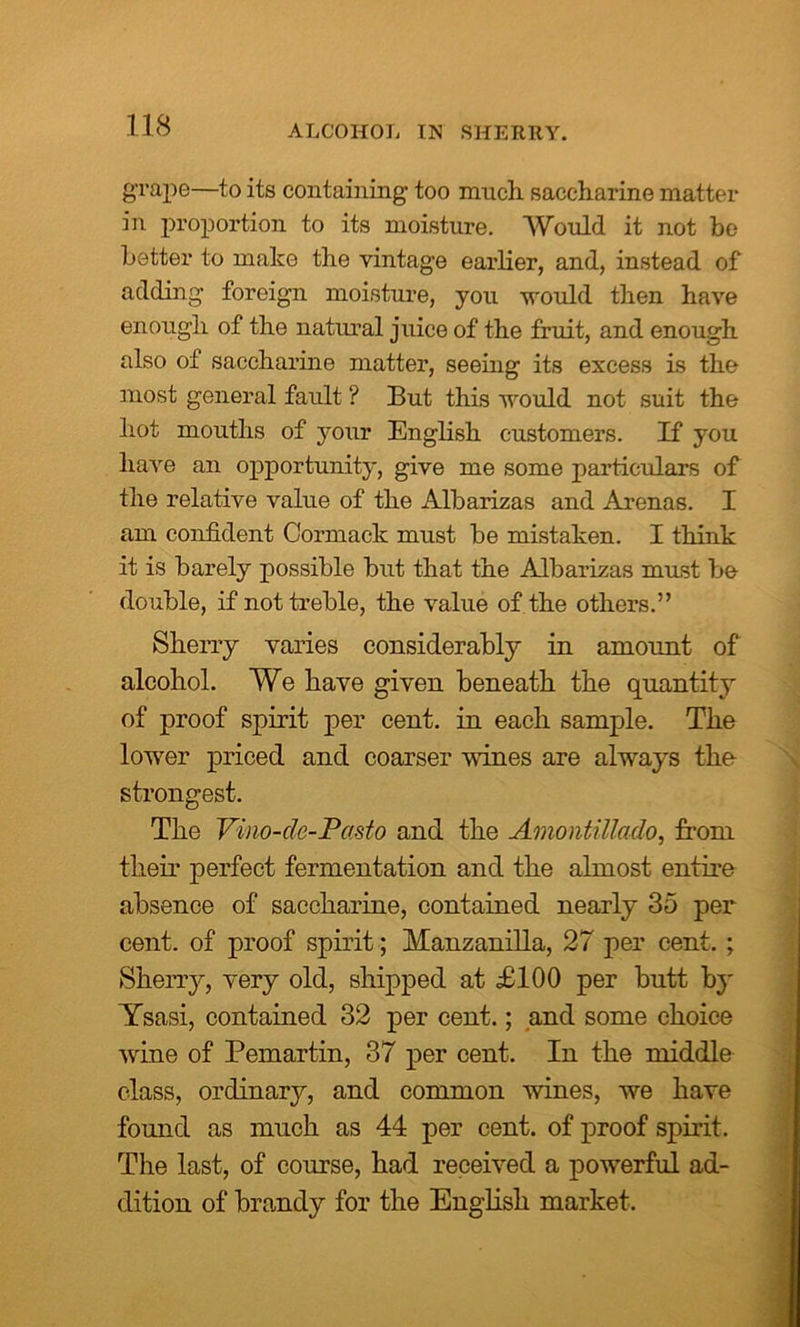 ALCOHOL IN SHERRY. g-rape—to its containing too mnch saccharine matter in proportion to its moisture. Would it not be better to make the vintage earlier, and, instead of adding foreign moisture, you would then have enough of the natural juice of the fruit, and enough also of saccharine matter, seeing its excess is the most general fault ? But this would not suit the hot mouths of your English customers. If you have an opportunity, give me some particulars of the relative value of the Albarizas and Arenas. I am confident Cormack must be mistaken. I think it is barely possible but that the Albarizas must be double, if not treble, the value of the others.” Sherry varies considerably in amount of alcohol. We have given beneath the quantity of proof spirit per cent, in each sample. The lower priced and coarser vines are always the strongest. The Vino-de-Pasto and the Amontillado, from their perfect fermentation and the almost entire absence of saccharine, contained nearly 35 per cent, of proof spirit; Manzanilla, 27 per cent. ; Sherry, very old, shipped at £100 per butt by Ysasi, contained 32 per cent.; and some choice wine of Pemartin, 37 per cent. In the middle class, ordinary, and common wines, we have found as much as 44 per cent, of proof spirit. The last, of course, had received a powerful ad- dition of brandy for the English market.