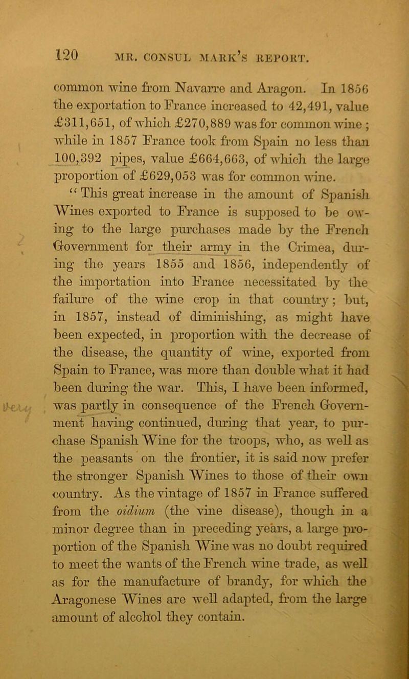 common wine from Navarre and Aragon. In 1856 the exportation to France increased to 42,491, value £311,651, of which £270,889 was for common wine ; while in 1857 France took from Spain no less than 100,392 pipes, value £664,663, of which the large proportion of £629,053 was for common wine. “ This great increase in the amount of Spanish Wines exported to France is supposed to be ow- ing to the large purchases made by the French Government for their army in the Crimea, dur- ing the years 1855 and 1856, independently of the importation into France necessitated by the failure of the wine crop in that country; but, in 1857, instead of diminishing, as might have been expected, in proportion with the decrease of the disease, the quantity of wine, exported from Spain to France, was more than double what it had been during the war. This, I have been informed, was partly in consequence of the French Govern- ment having continued, during that year, to pur- chase Spanish Wine for the troops, who, as well as the peasants on the frontier, it is said now prefer the stronger Spanish Wines to those of their own country. As the vintage of 1857 in France suffered from the oidium (the vine disease), though in a minor degree than in preceding years, a huge pro- portion of the Spanish Wine was no doubt required to meet the wants of the French wine trade, as well as for the manufacture of brandy, for which the Aragonese Wines are well adapted, from the large amount of alcohol they contain.