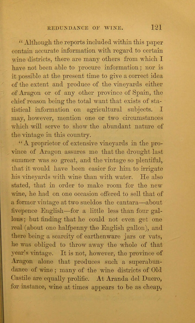 ‘ ‘ Altlioug'li the reports included within this paper contain accurate information with regard to certain wine districts, there are many others from which I have not been able to procure information ; nor is it possible at the present time to give a correct idea of the extent and produce of the vineyards either of Aragon or of any other province of Spain, the chief reason being the total want that exists of sta- tistical information on agricultural subjects. I may, however, mention one or two circumstances which will serve to show the abundant nature of the vintage in this country. “A proprietor of extensive vineyards in the pro- vince of Aragon assures me that the drought last summer was so great, and the vintage so plentiful, that it would have been easier for him to irrigate his vineyards with wine than with water. He also stated, that in order to make room for the new wine, he had on one occasion offered to sell that of a former vintage at two sueldos the cantara—about fivepence English—for a little less than four gal- lons ; but finding that he could not even get one real (about one halfpenny the English gallon), and there being a scarcity of earthenware jars or vats, he was obliged to throw away the whole of that year’s vintage. It is not, however, the province of Aragon alone that produces such a superabun- dance of wine ; many of the wine districts of Old Castile are equally prolific. At Aranda del Duero, for instance, wine at times appears to be as cheap,