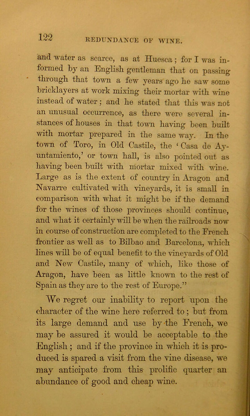and water as scarce, as at Huesca; for I was in- formed by an English gentleman that on passing through that town a few years ago he saw some bricklayers at work mixing them mortar with wine instead of water; and he stated that this was not an unusual occurrence, as there were several in- stances of houses in that town having been built with mortar prepared in the same way. In the town of Toro, in Old Castile, the ‘ Casa de Ay- untamiento,’ or town hall, is also pointed out as having been built with mortar mixed with wine. Large as is the extent of country in Aragon and Navarre cultivated with vineyards, it is small in comparison with what it might be if the demand for the wines of those provinces should continue, and what it certainly will be when the railroads now in course of construction are completed to the Erench frontier as well as to Bilbao and Barcelona, which lines will be of equal benefit to the vineyards of Old and New Castile, many of which, like those of Aragon, have been as little known to the rest of Spain as they are to the rest of Europe.” We regret our inability to report upon the character of the wine here referred to ; but from its large demand and use by-the Erench, we may be assured it would be acceptable to the English ; and if the province in which it is pro- duced is spared a visit from the vine disease, we may anticipate from this prolific quarter an abundance of good and cheap wine.
