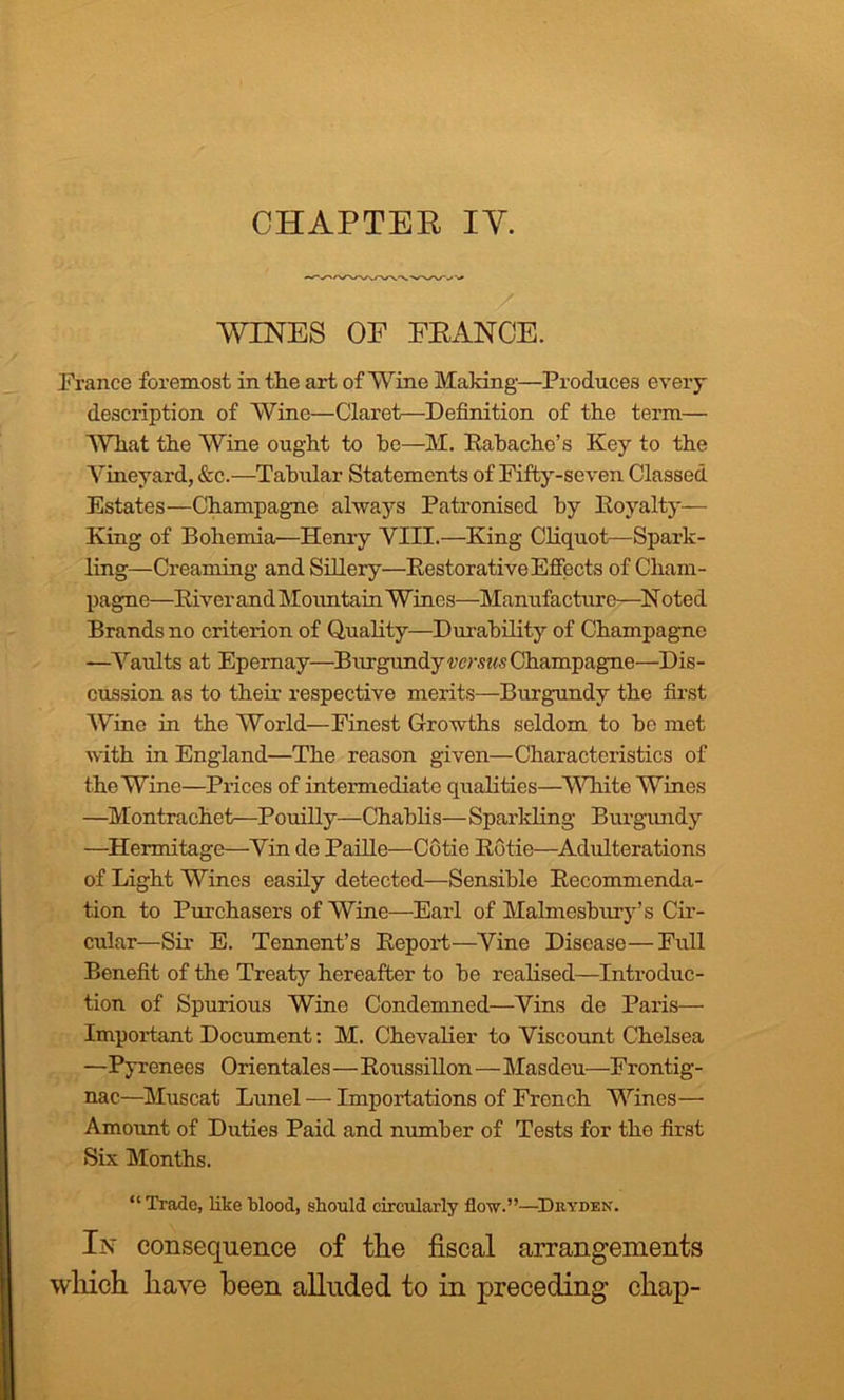 CHAPTER IV. WINES OF FRANCE. France foremost in the art of Wine Making—Produces every description of Wine—Claret—Definition of the term— What the Wine ought to he—M. Rabache’s Key to the Vineyard, &c.—Tabular Statements of Fifty-seven Classed Estates—Champagne always Patronised hy Royalty— King of Bohemia—Henry VIII.—King Cliquot— Spark- ling—Creaming and Sillery—Restorative Effects of Cham- pagne—River andMountain Wines—Manufacture—Noted Brands no criterion of Quality—Durability of Champagne —Vaults at Epernay—Burgundy verms Champagne—Dis- cussion as to their respective merits—Burgundy the first Wine in the World—Finest Growths seldom to he met with in England—The reason given—Characteristics of the Wine—Prices of intermediate qualities—White Wines —Montrachet—Pouilly—Chablis— Sparkling Burgundy —Hermitage—Vin de Paille—Cotie Rotie—Adulterations of Light Wines easily detected—Sensible Recommenda- tion to Purchasers of Wine—Earl of Malmesbury’s Cir- cular—Sir E. Tennent’s Report—Vine Disease—Full Benefit of the Treaty hereafter to be realised—Introduc- tion of Spurious Wine Condemned—Vins de Paris—• Important Document: M. Chevalier to Viscount Chelsea —Pyrenees Orientales—Roussillon—Masdeu—Frontig- nac—Muscat Lunel — Importations of French Wines— Amount of Duties Paid and number of Tests for the first Six Months. “ Trade, like blood, should circularly flow.”—Dryden. In consequence of the fiscal arrangements which have been alluded to in preceding chap-