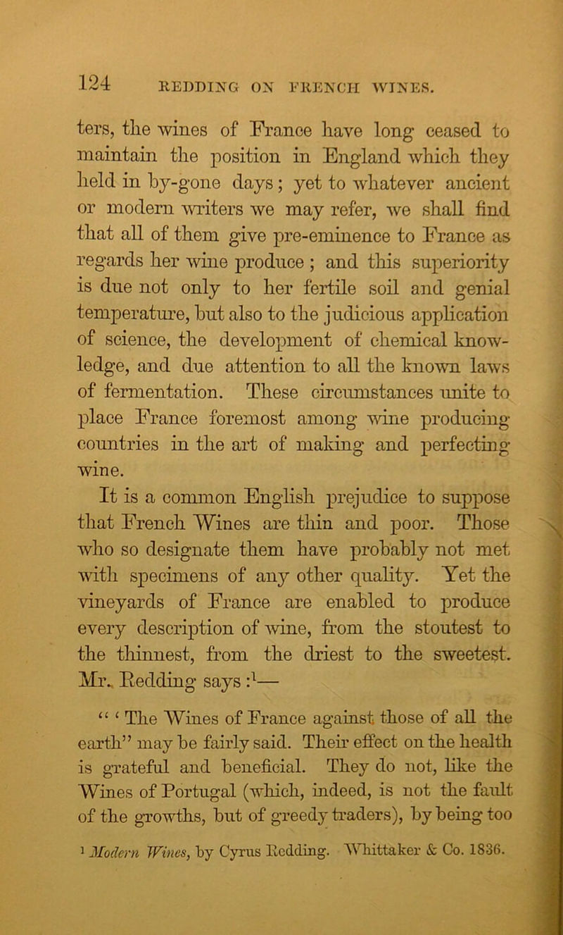 REDDING ON FRENCH WINES. ters, the wines of France have long- ceased to maintain the position in England which they held in by-gone days; yet to whatever ancient or modern writers we may refer, we shall find that all of them give pre-eminence to France as regards her wine produce ; and this superiority is due not only to her fertile soil and genial temperature, but also to the judicious application of science, the development of chemical know- ledge, and clue attention to all the known laws of fermentation. These circumstances unite to place France foremost among wine producing countries in the art of making and perfecting wine. It is a common English prejudice to suppose that French Wines are thin and poor. Those who so designate them have probably not met with specimens of any other quality. Yet the vineyards of France are enabled to produce every description of wine, from the stoutest to the thinnest, from the driest to the sweetest. Mr„ Redding says :l— “ 1 The Wines of France against those of all the earth” may be fairly said. Their effect on the health is grateful and beneficial. They do not, like the Wines of Portugal (which, indeed, is not the faidt of the growths, but of greedy traders), by being too 1 Modem Wines, by Cyrus Bedding. Whittaker & Co. 1836.