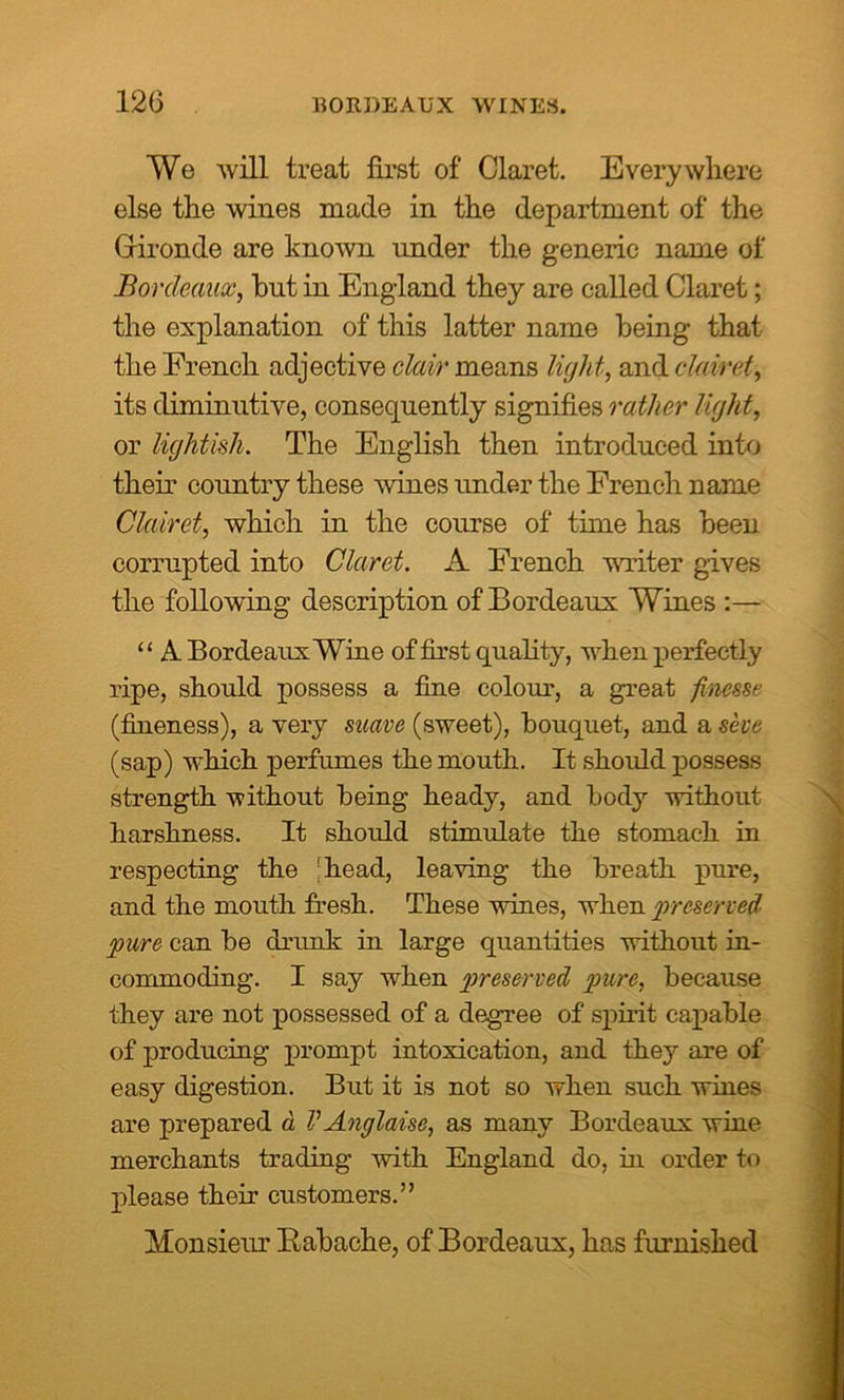 We will treat first of Claret. Everywhere else the wines made in the department of the Gironde are known under the generic name of Bordeaux, bnt in England they are called Claret; the explanation of this latter name being that the French adjective clair means light, and clairet, its diminutive, consequently signifies rather light, or lightish. The English then introduced into their country these wines under the French name Clairet, which in the course of time has been corrupted into Claret. A French writer gives the following description of Bordeaux Wines :— “ A Bordeaux Wine of first quality, when perfectly ripe, should possess a fine colour, a great finesse (fineness), a very suave (sweet), bouquet, and a she (sap) which perfumes the mouth. It should possess strength without being heady, and body without harshness. It should stimulate the stomach in respecting the 'head, leaving the breath pure, and the mouth fresh. These wines, when ‘preserved pure can be drunk in large quantities without in- commoding. I say when preserved pure, because they are not possessed of a degree of spirit capable of producing prompt intoxication, and they are of easy digestion. But it is not so when such whies are prepared a VAnglaise, as many Bordeaux wine merchants trading with England do, in order to please their customers.” Monsieur Rabache, of Bordeaux, has furnished