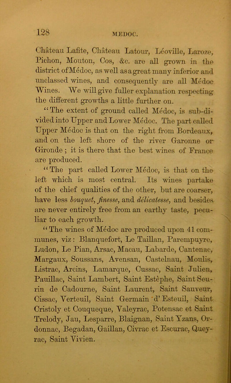 Chateau Lathe, Chateau Latour, Leoville, Laroze, Pichon, Mouton, Cos, &c. are all grown in the district of Medoc, as well as a great many inferior and unclassed wines, and consequently are all Me doc Wines. We will give fuller explanation respecting the different growths a little further on. “ The extent of ground called Medoc, is sub-di- vided into Upper and Lower Medoc. The part called Upper Medoc is that on the right from Bordeaux, and on the left shore of the river Glaronne or' Gironde ; it is there that the best wines of France are produced. “The part called Lower Medoc, is that on the left which is most central. Its wines partake of the chief qualities of the other, but are coarser, have less bouquet, finesse, and delicatesse, and besides are never entirely free from an earthy taste, pecu- liar to each growth. “ The wines of Medoc are produced upon 41 com- munes, viz: Blanquefort, Le Taillan, Parempuyre, Ludon, Le Pian, Arsac, Macau, Labarde, Cantenac, Margaux, Soussans, Avensan, Castelnau, Moulis, Listrac, Arcins, Lamarque, Cussac, Saint Julien, Pauillac, Saint Lambert, Saint Estephe, Saint Seu- rin de Cadourne, Saint Laurent, Saint Sauveur, Cissac, Yerteuil, Saint Germain ' d’ Esteuil, Saint Cristoly et Couqueque, Valeyrac, Potensac et Saint Trelody, Jau, Lesparre, Blaignan, Saint Yzans, Or- donnac, Begadan, Gaillan, Civrac et Escurac, Quey- rac, Saint Yivien.