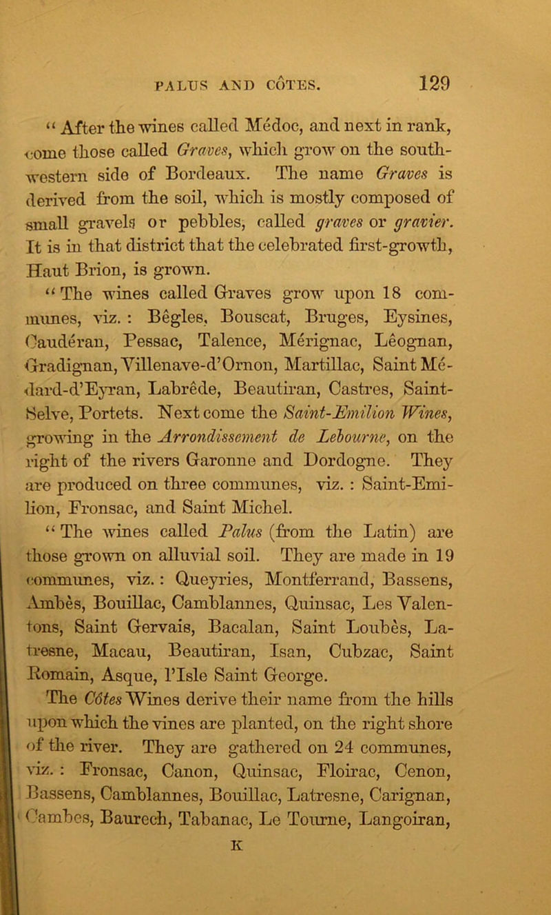 “ After the wines called Medoc, and next in rank, come those called Graves, which grow on the south- western side of Bordeaux. The name Graves is derived from the soil, which is mostly composed of small gravels or pebbles, called graves or gravier. It is in that district that the celebrated first-growth, Haut Brion, is grown. ‘‘The wines called Graves grow upon 18 com- munes, viz. : Begles, Bouscat, Bruges, Eysines, Cauderan, Pessac, Talence, Merignac, Leognan, Gradignan, Villenave-d’Ornon, Martillac, Saint Me- dard-d’Eyran, Labrede, Beautiran, Castres, Saint- Selve, Portets. Next come the Saint-Emilion Wines, growing in the Arrondissement de Lebourne, on the right of the rivers Garonne and Dordogne. They are produced on three communes, viz. : Saint-Emi- lion, Fronsac, and Saint Michel. “ The wines called Pains (from the Latin) are those grown on alluvial soil. They are made in 19 communes, viz.: Queyries, Montferrand, Bassens, Ambes, Bouillac, Camblannes, Quiusac, Les Yalen- tons, Saint Gervais, Bacalan, Saint Loubes, La- tresne, Macau, Beautiran, Isan, Cubzac, Saint Domain, Asque, l’lsle Saint George. The Cdtes Wines derive their name from the hills upon which the vines are planted, on the right shore of the river. They are gathered on 24 communes, viz. : Eronsac, Canon, Quinsae, Floirac, Cenon, Bassens, Camblannes, Bouillac, Latresne, Carignan, Cambes, Baurech, Tabanac, Le Tottrne, Langoiran, K