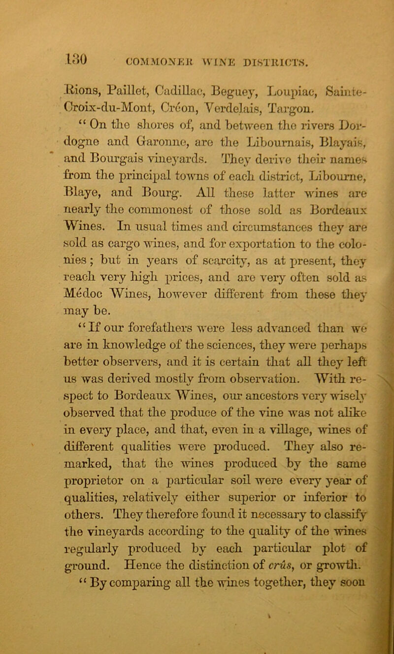 liions, Paillet, Cadillac, Beguey, Loupiac, Sainte- Oroix-clu-Mont, Croon, Verdelais, Targon. “ On the shores of, and between the rivers Dor- dogne and Garonne, are the Liboumais, Blayais, and Bourgais vineyards. They derive their names from the principal towns of each district, Libourne, Blaye, and Bourg. All these latter wines are nearly the commonest of those sold as Bordeaux Wines. In usual times and circumstances they are sold as cargo wines, and for exportation to the colo- nies ; but in years of scarcity, as at present, they reach very high prices, and are very often sold as Mecloc Wines, however different from these they may be. “If our forefathers were less advanced than we are in knowledge of the sciences, they were perhaps better observers, and it is certain that all they left us was derived mostly from observation. With re- spect to Bordeaux Wines, our ancestors very wisely observed that the produce of the vine was not alike in every place, and that, even in a village, wines of different qualities were produced. They also re- marked, that the wines produced by the same proprietor on a particular soil were every year of qualities, relatively either superior or inferior to others. They therefore found it necessary to classify the vineyards according to the quality of the wines regularly produced by each particular plot of ground. Hence the distinction of eras, or growth. “ By comparing all the wines together, they soon