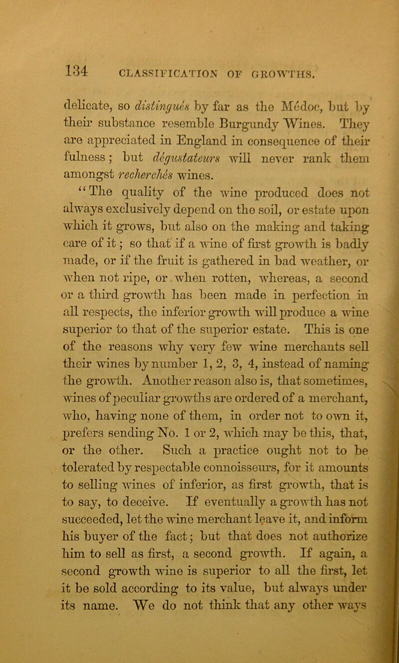 delicate, so dislingues by far as the Modoc, but by their substance resemble Burgundy Wines. They are appreciated in England in consequence of their fulness; but degvstateurs will never rank them amongst recherches wines. “The quality of the wine produced does not always exclusively depend on the soil, or estate upon which it grows, but also on the making and taking care of it; so that if a wine of first growth is badly made, or if the fruit is gathered in bad weather, or when not ripe, or when rotten, whereas, a second or a third growth has been made in perfection in all respects, the inferior growth will produce a wine superior to that of the superior estate. This is one of the reasons why very few wine merchants sell their wines by number 1, 2, 3, 4, instead of naming the growth. Another reason also is, that sometimes, wines of peculiar growths are ordered of a merchant, who, having none of them, in order not to own it, prefers sending No. 1 or 2, which may be this, that, or the other. Such a practice ought not to be tolerated by respectable connoisseurs, for it amounts to selling wines of inferior, as first growth, that is to say, to deceive. If eventually a growth has not succeeded, let the wine merchant leave it, and inform his buyer of the fact; but that does not authorize him to sell as first, a second growth. If again, a second growth wine is superior to all the first, let it be sold according to its value, but always under its name. We do not think that any other ways