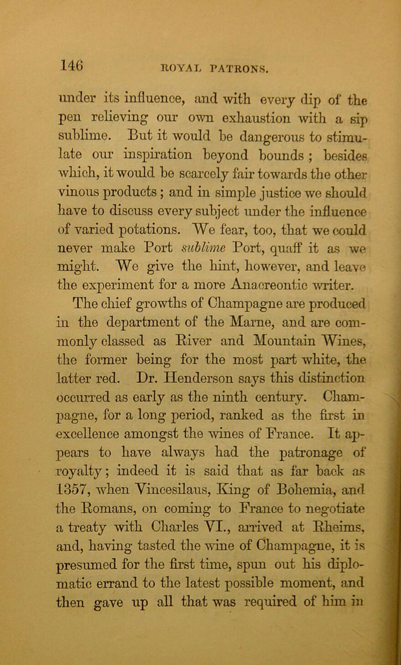 ROYAL PATRONS. under its influence, and with every dip of the pen relieving our own exhaustion with a sip sublime. But it would be dangerous to stimu- late our inspiration beyond bounds; besides which, it would be scarcely fair towards the other vinous products; and in simple justice we should have to discuss every subject under the influence of varied potations. We fear, too, that we could never make Port sublime Port, cpiaff it as we might. We give the hint, however, and leave the experiment for a more Anacreontic writer. The chief growths of Champagne are produced in the department of the Marne, and are com- monly classed as Piver and Mountain Wines, the former being for the most part white, the latter red. Dr. Henderson says this distinction occurred as early as the ninth century. Cham- pagne, for a long period, ranked as the first in excellence amongst the wines of Prance. It ap- pears to have always had the patronage of royalty; indeed it is said that as far back as 1357, when Vincesilaus, King of Bohemia, and the Romans, on coming to France to negotiate a treaty with Charles VI., arrived at Rheims, and, having tasted the wine of Champagne, it is presumed for the first time, spun out his diplo- matic errand to the latest possible moment, and then gave up all that was required of him in