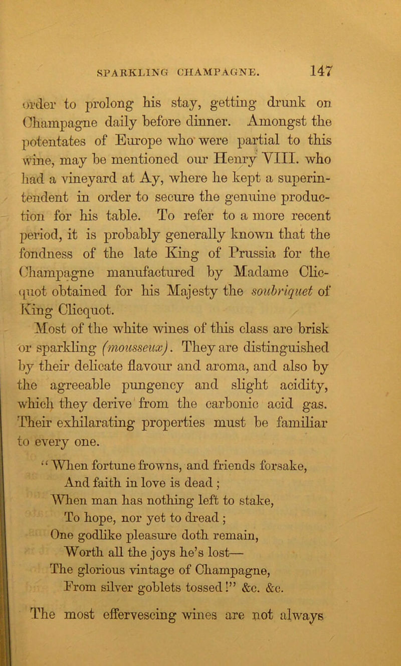 order to prolong his stay, getting drunk on Champagne daily before dinner. Amongst the potentates of Europe who were partial to this wine, may he mentioned our Henry VIII. who had a vineyard at Ay, where he kept a superin- tendent in order to secure the genuine produc- tion for his table. To refer to a more recent period, it is probably generally known that the fondness of the late King of Prussia for the Champagne manufactured by Madame Clic- quot obtained for his Majesty the soubriquet of King Clicquot. Most of the white wines of this class are brisk or sparkling (mousseux). They are distinguished by their delicate flavour and aroma, and also by the agreeable pungency and slight acidity, which they derive from the carbonic acid gas. Their exhilarating properties must be familiar to every one. “ When fortune frowns, and friends forsake, And faith in love is dead ; When man has nothing left to stake, To hope, nor yet to dread ; One godlike pleasure doth remain, Worth all the joys he’s lost— The glorious vintage of Champagne, Prom silver goblets tossed!” &c. &c. The most effervescing wines are not always