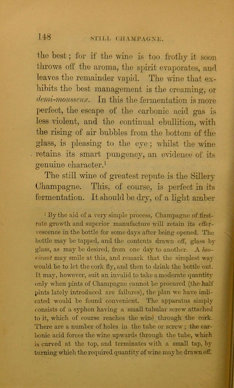 STILL CHAMPAGNE. the best; for if the wine is too frothy it soon throws off the aroma, the spirit evaporates, and leaves the remainder vapid. The wine that ex- hibits the best management is the creaming, or denii-mousseux. In this the fermentation is more perfect, the escape of the carbonic acid gas is less violent, and the continual ebullition, with the rising of air bubbles from the bottom of the glass, is pleasing to the eye; whilst the wine retains its smart pungency, an evidence of its genuine character.1 The still wine of greatest repute is the Sillery Champagne. This, of course, is perfect in its fermentation. It should be dry, of a light amber 1 By the aid of a very simple process. Champagne of first- rate growth and superior manufacture will retain its effer- vescence in the bottle for some days after being opened. The bottle may he tapped, and the contents drawn off, glass by glass, as may ho desired, from one day to another. A bo»- rivmt may smile at this, and remark that the simplest way would he to let the cork fly, and then to drink the bottle out. It may, however, suit an invalid to take a moderate quantity only when pints of Champagne cannot he procured (the hall' pints lately introduced are failures), the plan we have indi- cated would he found convenient. The apparatus simply consists of a syphon having a small tubular screw attached to it, which of course reaches the wine through the cork. There are a number of holes in the tube or screw ; the car- bonic acid forces the wine upwards through the tube, which is curved at the top, and terminates with a small tap, by turning which the required quantity of wine maybe drawn off.