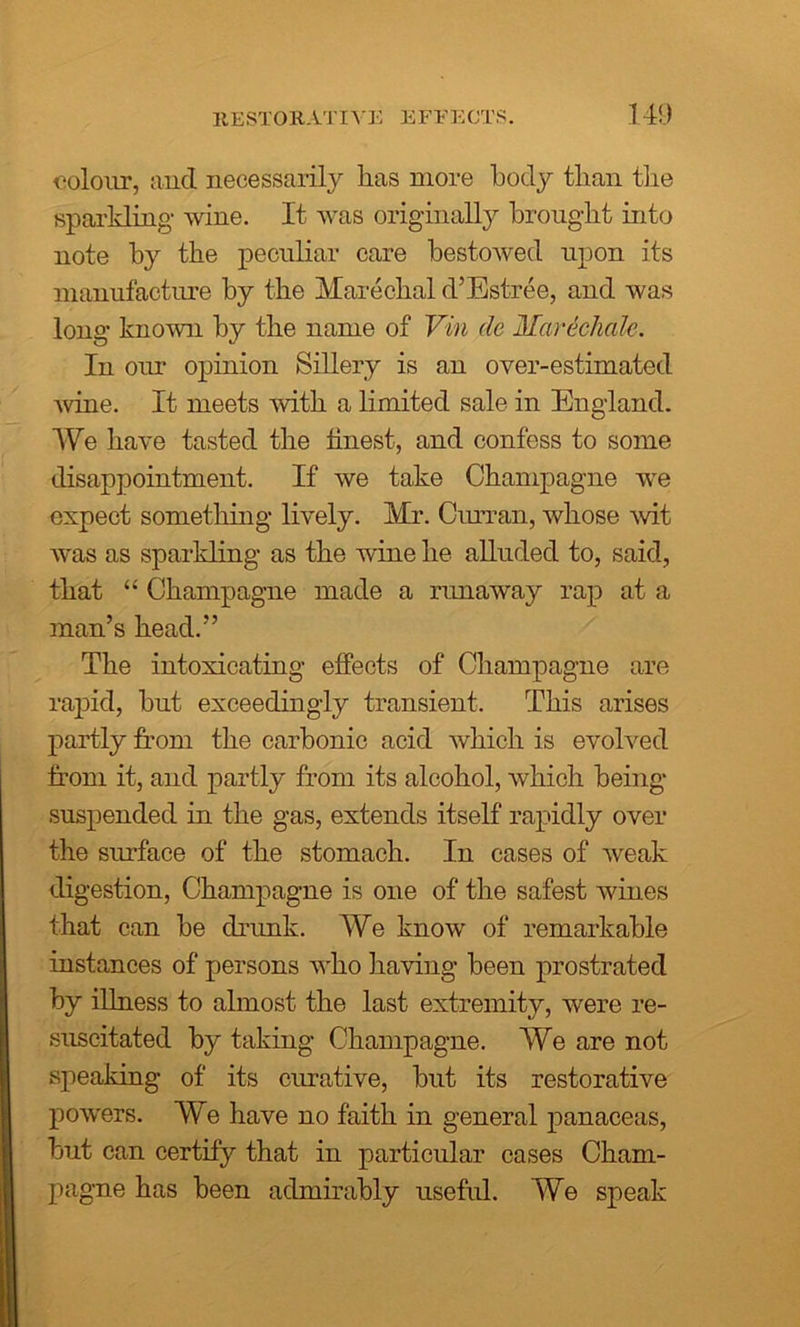 RESTORATIVE EFFECTS. colour, and necessarily lias more body tban the sparkling wine. It was originally brought into note by the peculiar care bestowed upon its manufacture by the Marechal d’Estree, and was long known by the name of Vin dc Marechale. In our opinion Sillery is an over-estimated wine. It meets with a limited sale in England. We have tasted the finest, and confess to some disappointment. If we take Champagne wre expect something lively. Mr. Curran, whose wit was as sparkling as the wine he alluded to, said, that “ Champagne made a runaway rap at a man’s head.” The intoxicating effects of Champagne are rapid, but exceedingly transient. This arises partly from the carbonic acid which is evolved from it, and partly from its alcohol, which being- suspended in the gas, extends itself rapidly over the surface of the stomach. In cases of weak digestion, Champagne is one of the safest wines that can be drunk. We know- of remarkable instances of persons who having been prostrated by illness to almost the last extremity, were re- suscitated by taking Champagne. We are not speaking of its curative, but its restorative powrers. We have no faith in general panaceas, but can certify that in particular cases Cham- pagne has been admirably useful. We speak