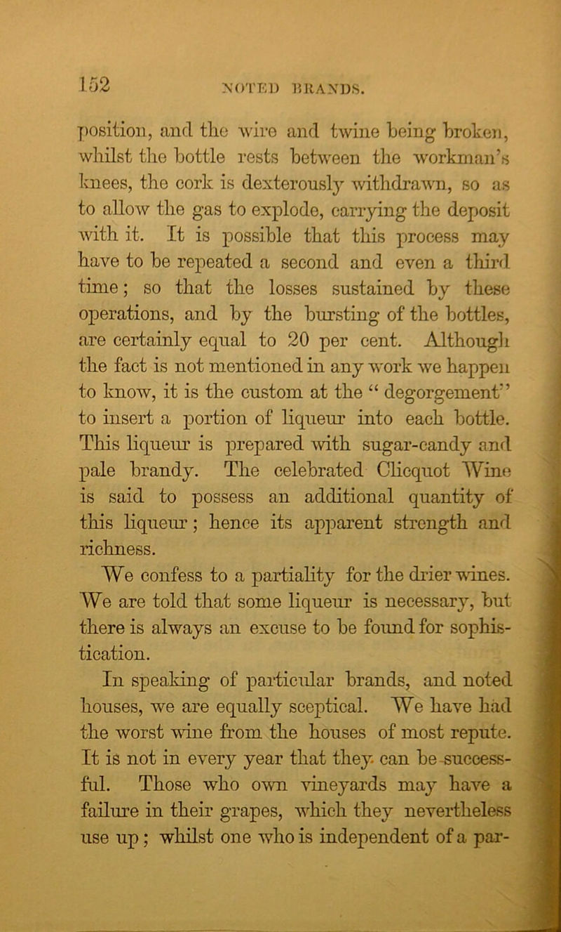 NOTED BRANDS. position, and the wire and twine being broken, whilst the bottle rests between the workman’s knees, the cork is dexterously withdrawn, so as to allow the gas to explode, carrying the deposit with it. It is possible that this process may have to be repeated a second and even a third time; so that the losses sustained by these operations, and by the bursting of the bottles, are certainly equal to 20 per cent. Although the fact is not mentioned in any work we happen to know, it is the custom at the “ degorgement” to insert a portion of liqueur into each bottle. This liqueur is prepared with sugar-candy and pale brandy. The celebrated Clicquot Wine is said to possess an additional quantity of this liqueur; hence its apparent strength and richness. We confess to a partiality for the drier vines. We are told that some liqueur is necessary, but there is always an excuse to be found for sophis- tication. In speaking of particular brands, and noted houses, we are equally sceptical. We have had the worst vine from the houses of most repute. It is not in every year that they can be success- ful. Those who own vineyards may have a failure in their grapes, which they nevertheless use up; whilst one who is independent of a par-