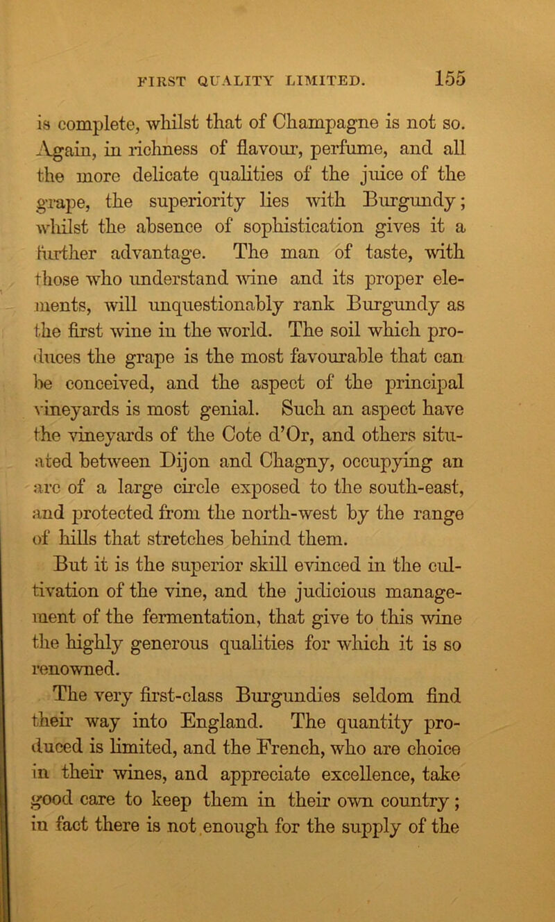 is complete, whilst that of Champagne is not so. Again, in richness of flavour, perfume, and all the more delicate qualities of the juice of the grape, the superiority lies with Burgundy; whilst the absence of sophistication gives it a further advantage. The man of taste, with those who understand wine and its proper ele- ments, will unquestionably rank Burgundy as the first wine in the world. The soil which pro- duces the grape is the most favourable that can be conceived, and the aspect of the principal vineyards is most genial. Such an aspect have the vineyards of the Cote d’Or, and others situ- ated between Dijon and Chagny, occupying an arc of a large circle exposed to the south-east, and protected from the north-west by the range of hills that stretches behind them. But it is the superior skill evinced in the cul- tivation of the vine, and the judicious manage- ment of the fermentation, that give to this wine the highly generous qualities for which it is so renowned. The very first-class Burgundies seldom find their way into England. The quantity pro- duced is limited, and the French, who are choice in their wines, and appreciate excellence, take good care to keep them in their own country; in fact there is not enough for the supply of the