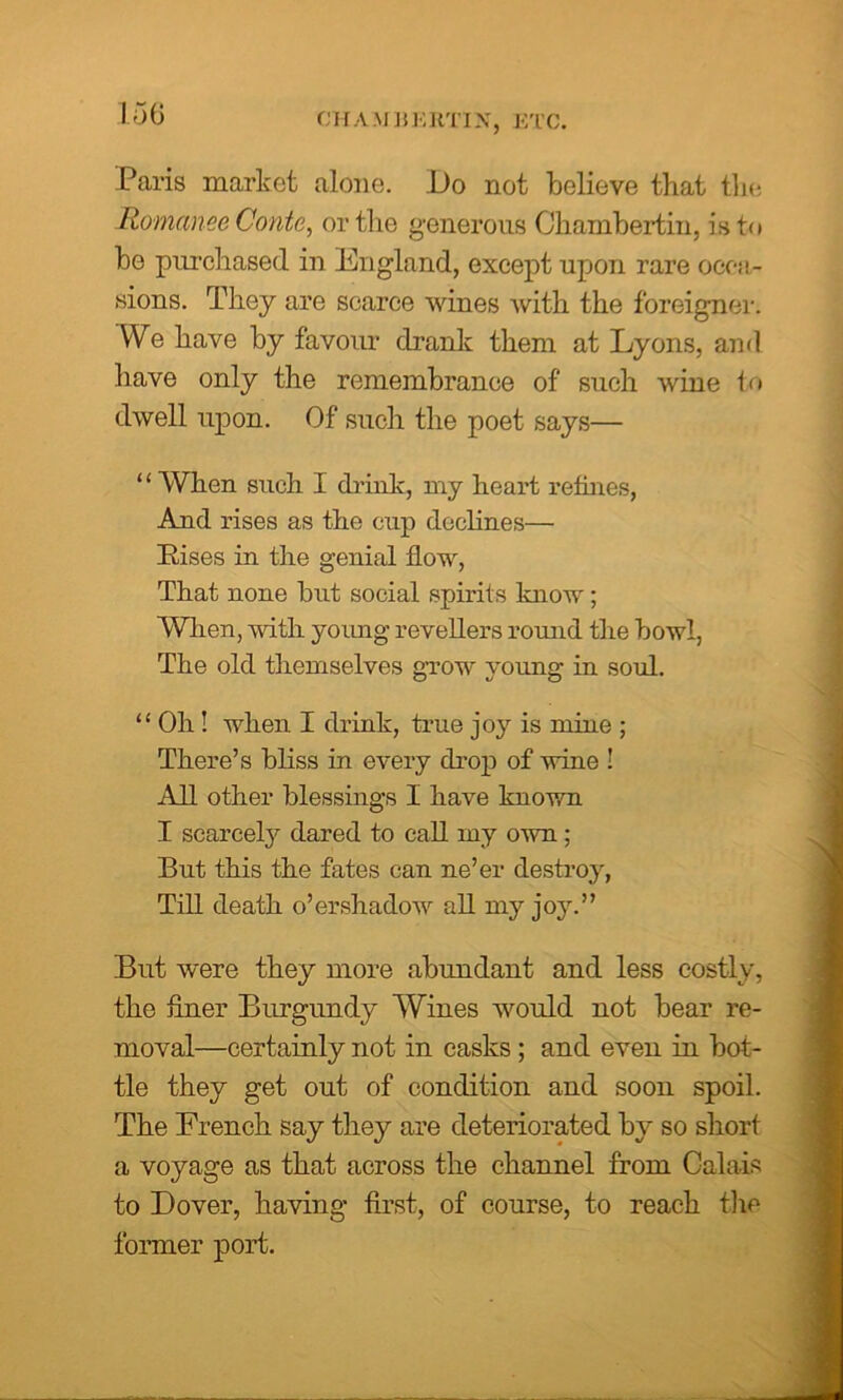 CHAMBERTIN, ETC. Paris market alone. Do not believe that the Romance Conte, or the generous Chambertin, is to be purchased in England, except upon rare occa- sions. They are scarce wines with the foreigner; We have by favour drank them at Lyons, and have only the remembrance of such wine to dwell upon. Of such the poet says— ‘ ‘ When such I drink, my heart refines, And rises as the cup declines— Pises in the genial flow, That none but social spirits know; When, with young revellers round the bowl, The old themselves grow young in soul. “ Oh ! when I drink, true joy is mine ; There’s bliss in every drop of wine ! All other blessings I have known I scarcely dared to call rny own; But this the fates can ne’er destroy, Till death o’ershadow all my joy.” But were they more abundant and less costly, the finer Burgundy Wines would not bear re- moval—certainly not in casks ; and even in bat- tle they get out of condition and soon spoil. The French say they are deteriorated by so short a voyage as that across the channel from Calais to Dover, having first, of course, to reach the former port.