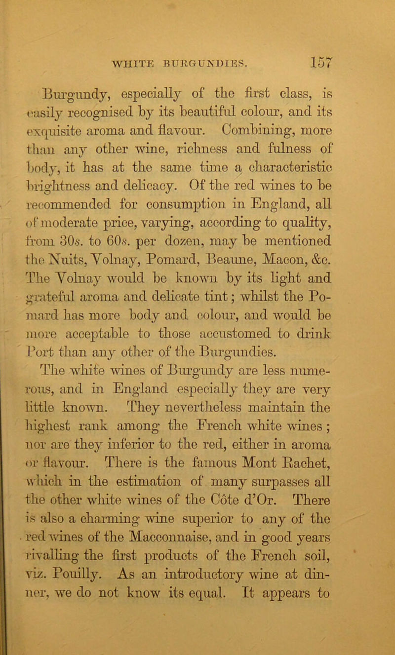 'Burgundy, especially of the first class, is easily recognised by its beautiful colour, and its exquisite aroma and flavour. Combining, more than any other wine, richness and fulness of bod}*, it has at the same time a characteristic brightness and delicacy. Of the red wines to be recommended for consumption in England, all of moderate price, varying, according to quality, from 30s. to 60s. per dozen, may be mentioned the Nuits, Yolnay, Poniard, Beaune, Macon, &c. The Yolnay would be known by its light and grateful aroma and delicate tint; whilst the Po- niard has more body and colour, and would be more acceptable to those accustomed to drink Port than an}' other of the Burgundies. The white wines of Burgundy are less nume- rous, and in England especially they are very little known. They nevertheless maintain the highest rank among the French white wines ; nor are they inferior to the red, either in aroma or flavour. There is the famous Mont Backet, which in the estimation of many surpasses all the other white wines of the Cote d’Or. There is also a charming wine superior to any of the red vines of the Macconnaise, and in good years rivalling the first products of the French soil, viz. Pouilly. As an introductory wine at din- ner, we do not know its equal. It appears to