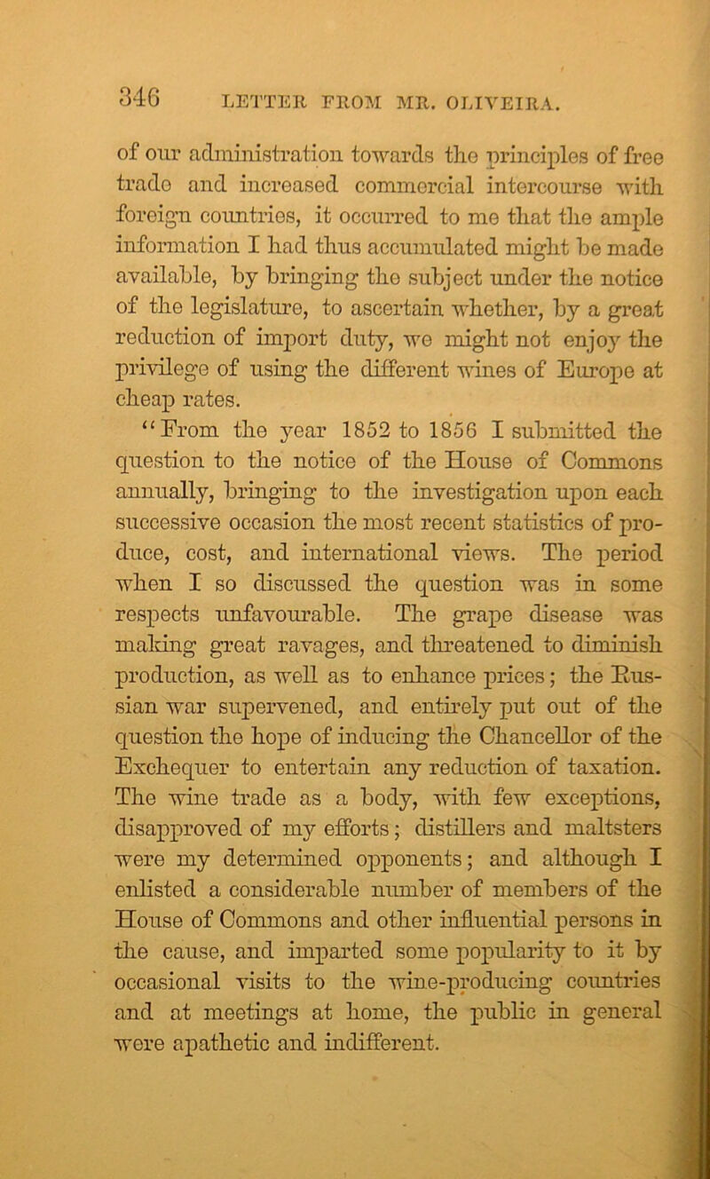 of our administration towards the principles of free trade and increased commercial intercourse with foreign countries, it occurred to me that the ample information I had thus accumulated might be made available, by bringing the subject under the notice of the legislature, to ascertain whether, by a great reduction of import duty, we might not enjoy the privilege of using the different wines of Europe at cheap rates. “From the year 1852 to 1856 I submitted the question to the notice of the House of Commons annually, bringing to the investigation upon each successive occasion the most recent statistics of pro- duce, cost, and international views. The period when I so discussed the question was in some respects unfavourable. The grape disease was mailing great ravages, and threatened to diminish production, as well as to enhance prices; the Rus- sian war supervened, and entirely put out of the question the hope of inducing the Chancellor of the Exchequer to entertain any reduction of taxation. The wine trade as a body, with few exceptions, disapproved of my efforts; distillers and maltsters were my determined opponents; and although I enlisted a considerable number of members of the House of Commons and other influential persons in the cause, and imparted some popularity to it by occasional visits to the wine-producing countries and at meetings at home, the public in general were apathetic and indifferent.
