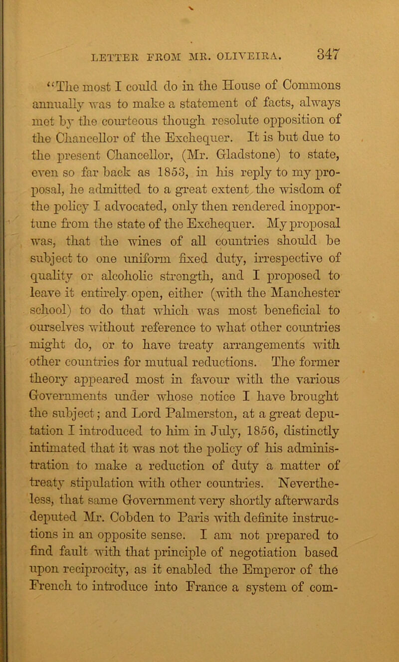 “Tlie most I coulcl do in the House of Commons annually was to make a statement of facts, always mot by the courteous though resolute opposition of the Chancellor of the Exchequer. It is but due to the present Chancellor, (Mr. Gladstone) to state, even so far back as 1853, in his reply to my pro- posal, he admitted to a great extent the wisdom of the policy I advocated, only then rendered inoppor- tune from the state of the Exchequer. My proposal was, that the wines of all countries should be subject to one uniform fixed duty, irrespective of quality or alcoholic strength, and I proposed to leave it entirely open, either (with the Manchester school) to do that which was most beneficial to oiu’selves without reference to what other countries might do, or to have treaty arrangements with other countries for mutual reductions. The former theory appeared most in favour with the various Governments under whose notice I have brought the subject; and Lord Palmerston, at a great depu- tation I introduced to him in July, 1856, distinctly intimated that it was not the policy of his adminis- tration to make a reduction of duty a matter of treaty stipulation with other countries. Neverthe- less, that same Government very shortly afterwards deputed Mr. Cobden to Paris with definite instruc- tions in an opposite sense. I am not prepared to find fault with that principle of negotiation based upon reciprocity, as it enabled the Emperor of the French to introduce into Prance a system of com-