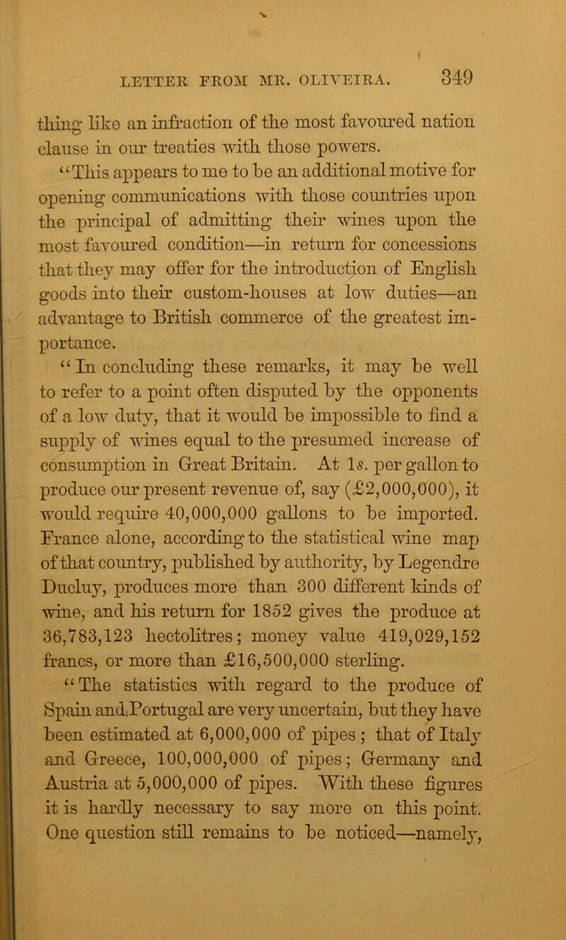 tiling' like an infraction of tlie most favoured nation clause in our treaties with, tliose powers. “Tliis appears to me to be an additional motive for opening commimications with those countries upon the principal of admitting their wines upon the most favoured condition—in return for concessions that they may offer for the introduction of English goods into their custom-houses at low duties—an advantage to British commerce of the greatest im- portance. “ In concluding these remarks, it may be well to refer to a point often disputed by the opponents of a low duty, that it would be impossible to find a supply of wines equal to the presumed increase of consumption in Great Britain. At Is. per gallon to produce our present revenue of, say (£2,000,000), it would require 40,000,000 gallons to be imported. France alone, according to the statistical wine map of that country, published by authority, by Legendre Ducluy, produces more than 300 different kinds of wine, and his return for 1852 gives the produce at 36,783,123 hectolitres; money value 419,029,152 francs, or more than £16,500,000 sterling. “The statistics with regard to the produce of Spain andiPortugal are very uncertain, but they have been estimated at 6,000,000 of pipes ; that of Italy and Greece, 100,000,000 of pipes; Germany and Austria at 5,000,000 of pipes. With these figures it is hardly necessary to say more on this point. One question still remains to be noticed—namely,