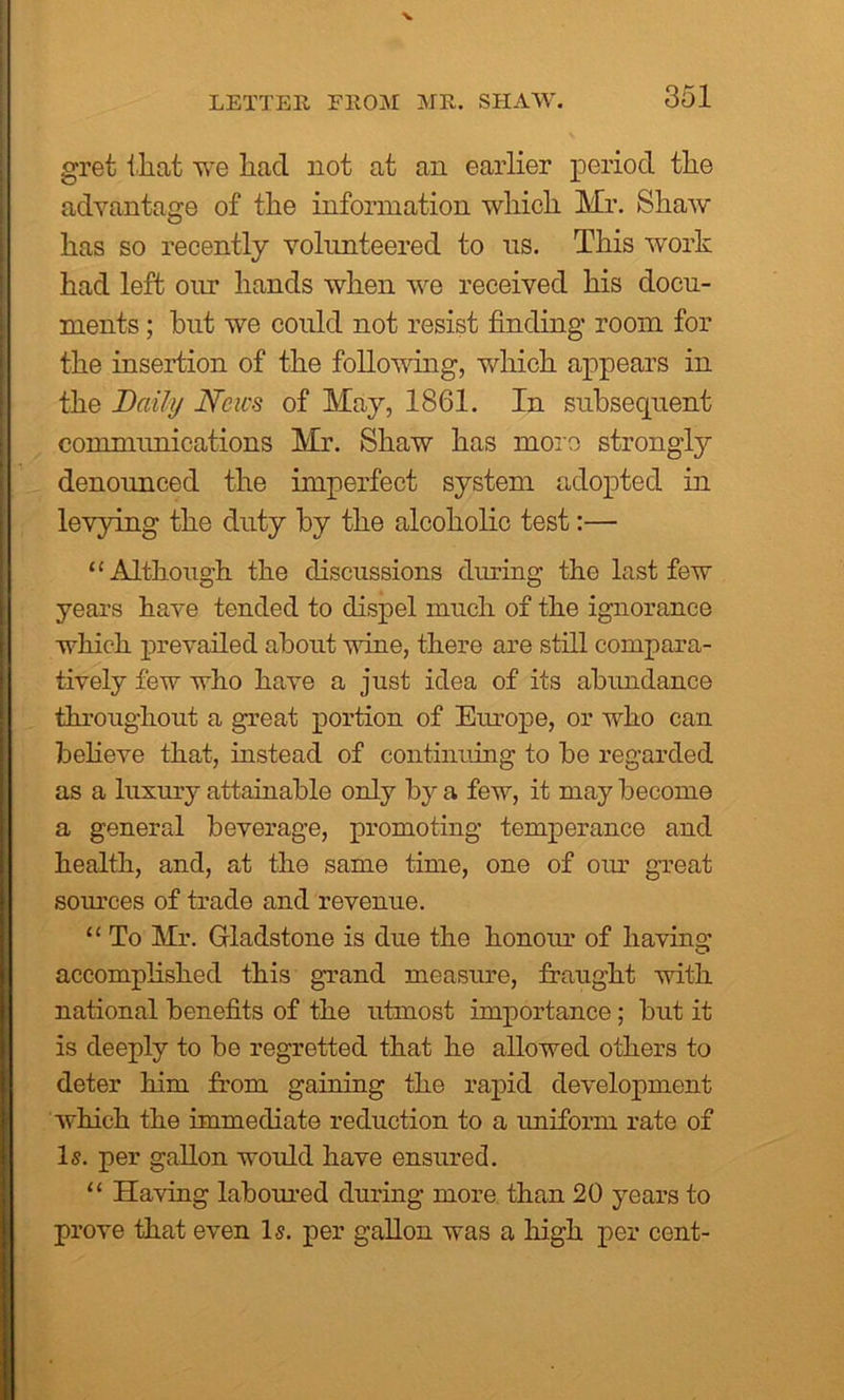 grei that we liacl not at an earlier period tlie advantage of the information which Mr. Shaw has so recently volunteered to us. This work had left our hands when we received his docu- ments ; hut we could not resist finding room for the insertion of the following, which appears in the Daily News of May, 1861. In subsequent communications Mr. Shaw has more strongly denounced the imperfect system adopted in levying the duty by the alcoholic test:— “Although the discussions during the last few years have tended to dispel much of the ignorance which prevailed about wine, there are still compara- tively few who have a just idea of its abundance throughout a great portion of Europe, or who can believe that, instead of continuing to be regarded as a luxury attainable only by a few, it may become a general beverage, promoting temperance and health, and, at the same time, one of our great sources of trade and revenue. “ To Mr. Gladstone is due the honour of having accomplished this grand measure, fraught with national benefits of the utmost importance; but it is deeply to be regretted that he allowed others to deter him from gaining the rapid development which the immediate reduction to a uniform rate of Is. per gallon would have ensured. “ Having laboured during more than 20 years to prove that even Is. per gallon was a high per cent-
