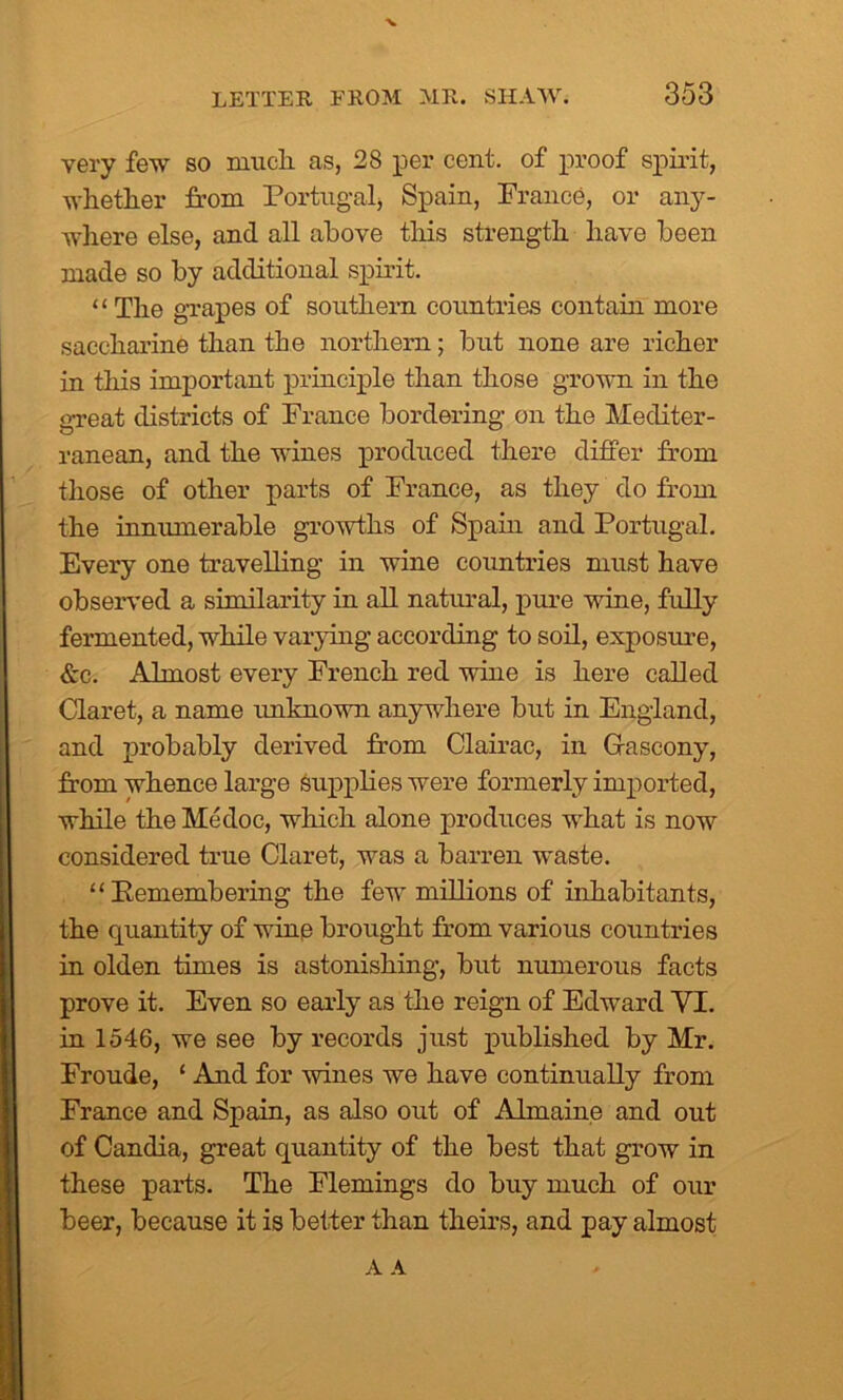 very few so much as, 28 per cent, of proof spirit, whether from Portugal, Spain, France, or any- where else, and all above this strength have been made so by additional spirit. “ The grapes of southern countries contain more saccharine than the northern; but none are richer in this important principle than those grown in the great districts of France bordering on the Mediter- ranean, and the wines produced there differ from those of other parts of France, as they do from the innumerable growths of Spain and Portugal. Every one travelling in wine countries must have observed a similarity in all natural, pure wine, fully fermented, while varying according to soil, exposure, &c. Almost every French red wine is here called Claret, a name unknown anywhere but in England, and probably derived from Clairac, in Gascony, from whence large supplies were formerly imported, while the Medoc, which alone produces what is now considered true Claret, was a barren waste. “ Bemembering the few millions of inhabitants, the quantity of wine brought from various countries in olden times is astonishing, but numerous facts prove it. Even so early as the reign of Edward VI. in 1546, we see by records just published by Mr. Froude, ‘ And for wines we have continually from France and Spain, as also out of Almaine and out of Candia, great quantity of the best that grow in these parts. The Flemings do buy much of our beer, because it is better than theirs, and pay almost