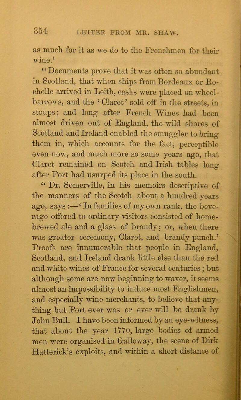 as much for it as we do to the Frenchmen for their wine.’ “ Documents prove that it was often so abundant in Scotland, that when ships from Bordeaux or Ilo- chelle arrived in Leith, casks were placed on wheel- barrows, and the ‘ Claret ’ sold off in the streets, in stoups; and long after French Wines had been almost driven out of England, the wild shores of Scotland and Ireland enabled the smuggler to bring them in, which accounts for the fact, perceptible even now, and much more so some years ago, that Claret remained on Scotch and Irish tables long after Port had usiu’pecl its place in the south. “ Dr. Somerville, in his memoirs descriptive of the manners of the Scotch about a hundred years ago, says:—‘ In families of my own rank, the beve- rage offered to ordinary visitors consisted of horue- brewed ale and a glass of brandy; or, when there was greater ceremony, Claret, and brandy punch.’ Proofs are innumerable that people in England, Scotland, and Ireland drank little else than the red and white wines of France for several centuries; but although some are now beginning to waver, it seems almost an impossibility to induce most Englishmen, and especially wine merchants, to believe that any- thing but Port ever was or ever will be drank by John Bull. I have been informed by an eye-witness, that about the year 1770, large bodies of armed men were organised in Calloway, the scene of Dirk Hatterick’s exploits, and within a short distance of