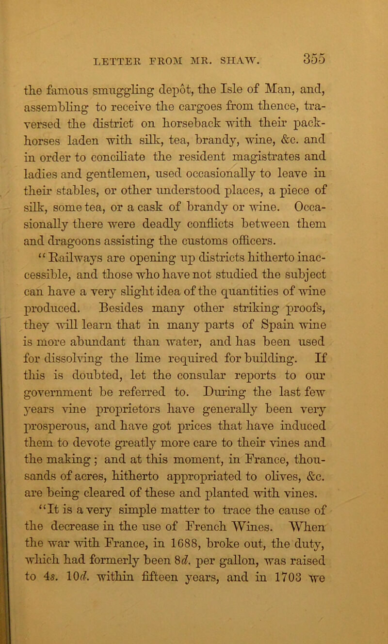 the famous smuggling depot, the Isle of Man, and, assembling to receive the cargoes from thence, tra- versed the district on horseback with their pack- horses laden with silk, tea, brandy, wine, &c. and in order to conciliate the resident magistrates and ladies and gentlemen, used occasionally to leave in their stables, or other understood places, a piece of silk, some tea, or a cask of brandy or wine. Occa- sionally there were deadly conflicts between them and dragoons assisting the customs officers. “ Railways are opening up districts hitherto inac- cessible, and those who have not studied the subject can have a very slight idea of the quantities of wine produced. Besides many other striking proofs, they will learn that in many parts of Spain wine is more abundant than water, and has been used for dissolving the lime required for building. If this is doubted, let the consular reports to our government be referred to. Diming the last few years vine proprietors have generally been very prosperous, and have got prices that have induced them to devote greatly more care to their lines and the making ; and at this moment, in France, thou- sands of acres, hitherto appropriated to olives, &c. are being cleared of these and planted with vines. “It is a very simple matter to trace the cause of the decrease in the use of French Wines. When the war with France, in 1G88, broke out, the duty, which had formerly been Sd. per gallon, was raised to 4s. 1 Oc?. within fifteen years, and in 1703 we