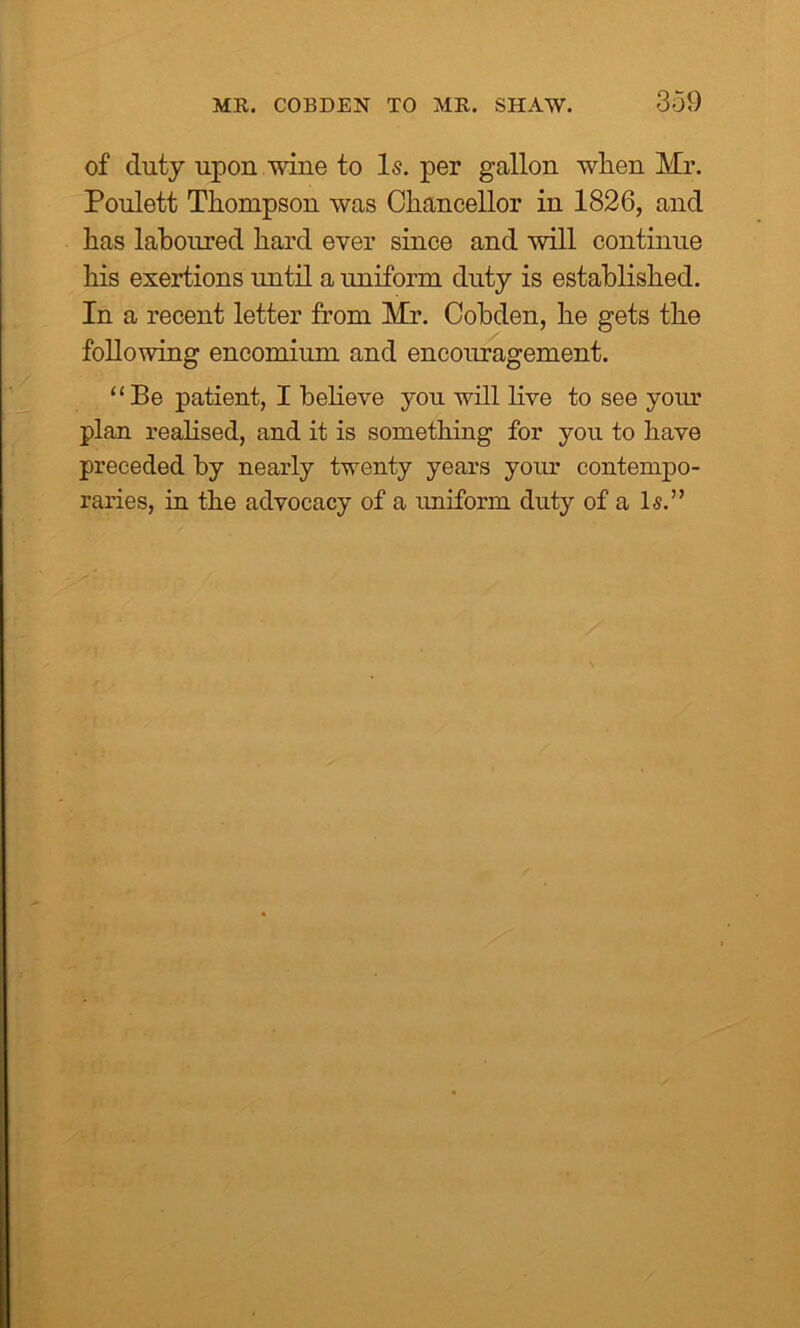 MR. COBDEN TO MR. SHAW. of duty upon wine to Is. per gallon when Mr. Poulett Thompson was Chancellor in 1826, and has laboured hard ever since and will continue his exertions until a uniform duty is established. In a recent letter from Mr. Cobden, he gets the following encomium and encouragement. “Be patient, I believe you will live to see your plan realised, and it is something for you to have preceded by nearly twenty years your contempo- raries, in the advocacy of a uniform duty of a Is.”