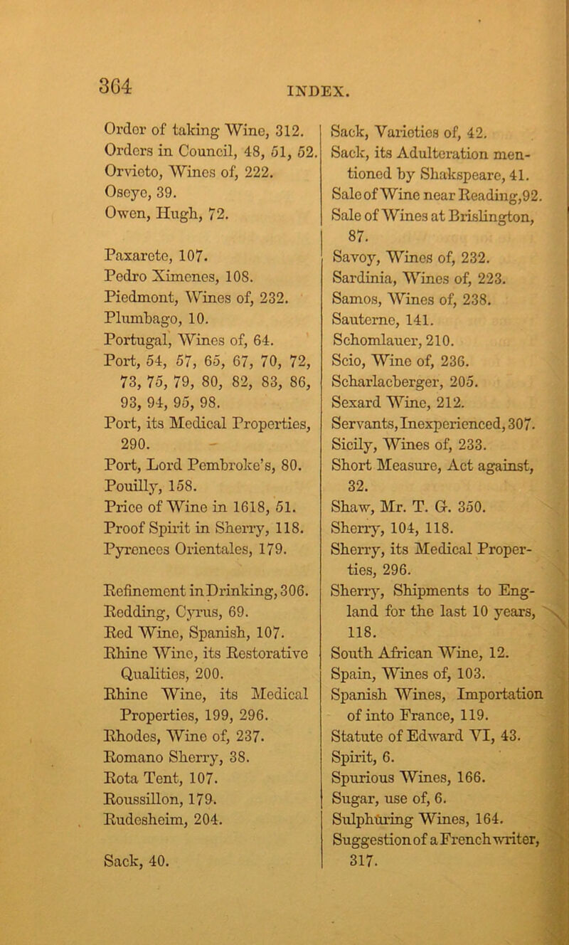 Ordor of taking Wine, 312. Orders in Council, 48, 51, 52. Orvioto, Wines of, 222. Osoye, 39. Owen, Hugh, 72. Paxarete, 107. Pedro Ximenes, 108. Piedmont, Wines of, 232. Plumbago, 10. Portugal, Wines of, 64. Port, 54, 57, 65, 67, 70, 72, 73, 75, 79, 80, 82, 83, 86, 93, 94, 95, 98. Port, its Medical Properties, 290. Port, Lord Pembroke’s, 80. Pouilly, 158. Price of Wine in 1618, 51. Proof Spirit in Sherry, 118. Pyrenees Orientales, 179. Refinement in Drinking, 306. Redding, Cyrus, 69. Red Wine, Spanish, 107. Rhine Wine, its Restorative Qualities, 200. Rhine Wine, its Medical Properties, 199, 296. Rhodes, Wine of, 237. Romano Sherry, 38. Rota Tent, 107. Roussillon, 179. Rudesheim, 204. Sack, 40. Sack, Varieties of, 42. Sack, its Adulteration men- tioned by Shakspeare, 41. Saloof Wine near Reading,92. Sale of Wines at Brislington, 87. Savoy, Wines of, 232. Sardinia, Wines of, 223. Samos, Wines of, 238. Sauteme, 141. Schomlauer, 210. Scio, Wine of, 236. Scharlacberger, 205. Sexard Wine, 212. Servants, Inexperienced, 307. Sicily, Wines of, 233. Short Measure, Act against, 32. Shaw, Mr. T. Gf. 350. Sherry, 104, 118. Sherry, its Medical Proper- ties, 296. Sherry, Shipments to Eng- land for the last 10 years, 118. South African Wine, 12. Spain, Wines of, 103. Spanish Wines, Importation of into France, 119. Statute of Edward VI, 43. Spirit, 6. Spurious Wines, 166. Sugar, use of, 6. Sulphuring Wines, 164. Suggestion of a French writer. 317.