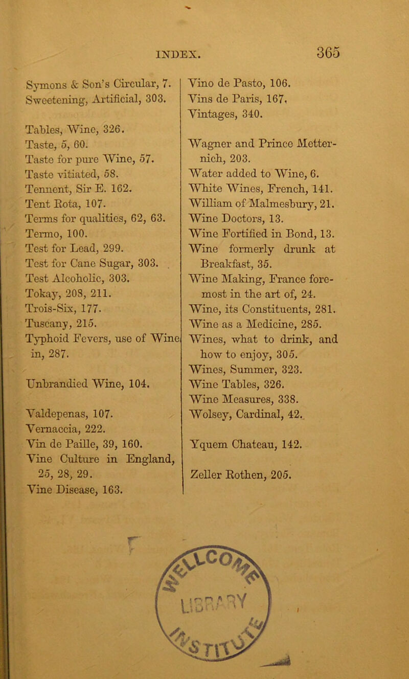 Symons & Son’s Circular, 7. Sweetening, Artificial, 303. Tables, Wine, 326. Taste, o, 60. Taste for pure Wine, 57. Taste vitiated, 58. Tennent, Sir E. 162. Tent Kota, 107. Terms for qualities, 62, 63. Termo, 100. Test for Lead, 299. Test for Cane Sugar, 303. Test Alcoholic, 303. Tokay, 208, 211. Trois-Six, 177. Tuscany, 215. Typhoid Fevers, use of Winei in, 287. Unbrandied Wine, 104. Yaldepenas, 107- Yernaccia, 222. Yin de Paille, 39, 160. Yine Culture in England, 25, 28, 29. Yine Disease, 163. Yino de Pasto, 106. Vins de Paris, 167, Vintages, 340. Wagner and Prince Metter- nich, 203. Water added to Wine, 6. White Wines, French, 141. William of Malmesbury, 21. Wine Doctors, 13. Wine Fortified in Bond, 13. Wine formerly drunk at Breakfast, 35. Wine Making, France fore- most in the art of, 24. Wine, its Constituents, 281. Wine as a Medicine, 285. Wines, what to drink, and how to enjoy, 305. Wines, Summer, 323. Wine Tables, 326. Wine Measures, 338. Wolsey, Cardinal, 42. Yquem Chateau, 142. Zeller Rothen, 205. T