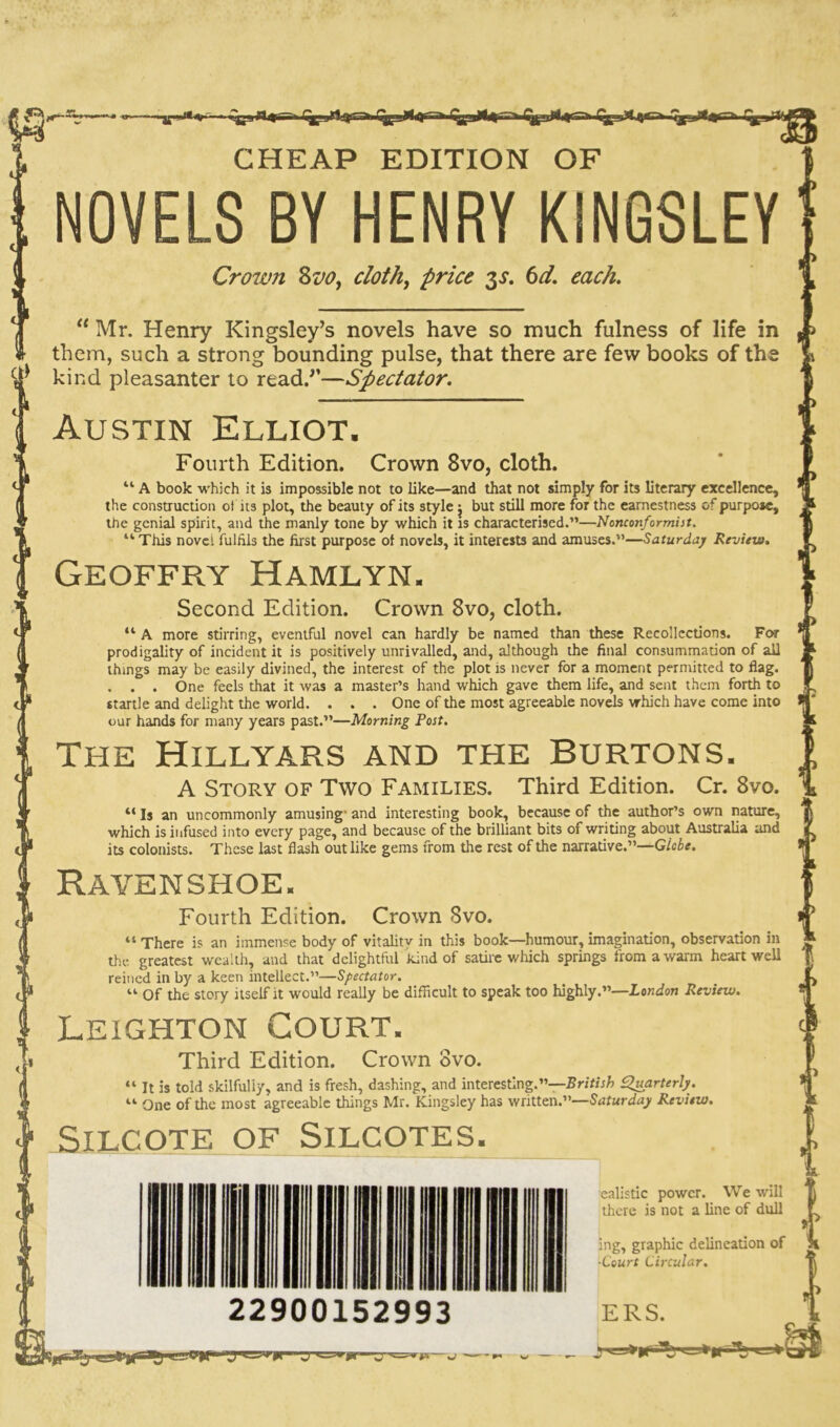 »|p4< % ■ ■ i^s44 i ^gvsiA 4*rr^iyj)lt CHEAP EDITION OF NOVELS BY HENRY KINGSLEY' Crown 8vo, doth, price 3s. 6d. each.  Mr. Henry Kingsley’s novels have so much fulness of life in them, such a strong bounding pulse, that there are few books of the kind pleasanter to read.’’—Spectator. Austin Elliot. Fourth Edition. Crown 8vo, cloth. “ A book which it is impossible not to Like—and that not simply for its literary excellence, the construction of its plot, the beauty of its style: but still more for the earnestness of purpose, the genial spirit, and the manly tone by which it is characterised.”—Nonconformist. “ This novel fulfils the first purpose of novels, it interests and amuses.”—Saturday Review. Geoffry Hamlyn. Second Edition. Crown 8vo, cloth. “ A more stirring, eventful novel can hardly be named than these Recollections. For prodigality of incident it is positively unrivalled, and, although the final consummation of all things may be easily divined, the interest of the plot is never for a moment permitted to flag. . . . One feels that it was a master’s hand which gave them life, and sent them forth to startle and delight the world. . . . One of the most agreeable novels which have come into our hands for many years past.”—Morning Post. The Hillyars and the Burtons. A Story of Two Families. Third Edition. Cr. 8vo. “ Is an uncommonly amusing’ and interesting book, because of the author’s own nature, which is infused into every page, and because of the brilliant bits or writing about Australia and its colonists. These last flash out like gems from the rest of the narrative.”—Glebe. Raven shoe. Fourth Edition. Crown 8vo. “ There is an immense body of vitality in this book—humour, imagination, observation in the greatest wealth, and that delightful kind of satire which springs from a warm heart well reined in by a keen intellect.”—Spectator. “ of the story itself it would really be difficult to speak too highly.”—London Review. Leighton Court. Third Edition. Crown ovo. “ It is told skilfully, and is fresh, dashing, and interesting.”—British Quarterly. “ One of the most agreeable things Mr. Kingsley has written.”—Saturday Review. SlLCOTE OF SlLCOTES. 22900152993 ERS. ealistic power. We will there is not a line of dull ing, graphic delineation of ■Court Circular. ) *> **i*—zr y