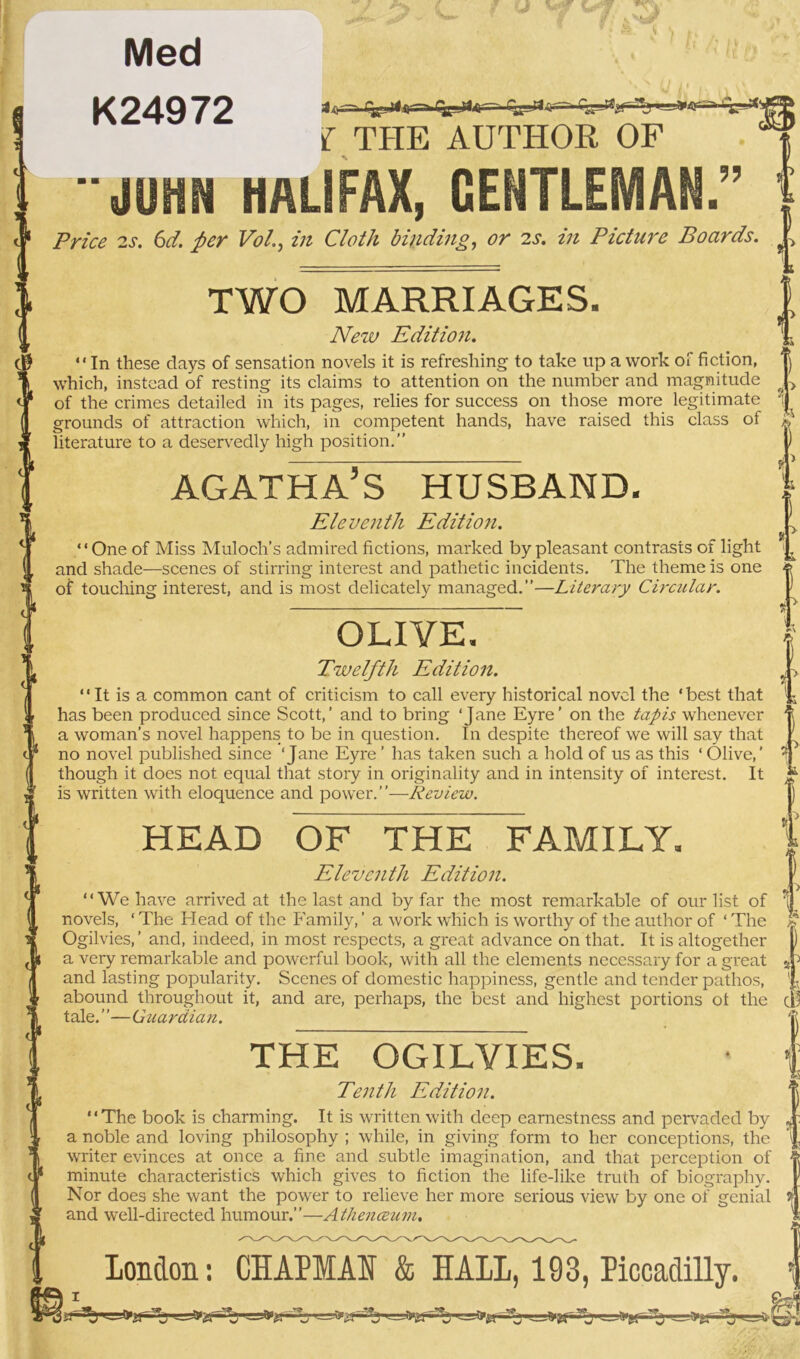 Med K24972 Jxj~ r^i-d—> 1*^44oar- ^ 1 f THE AUTHOR OF ?? JUHN HALIFAX, GENTLE Price 2s. 6d. per Vo/., in Cloth binding, or 2s. in Picture Boards. TWO MARRIAGES. New Edition. “ In these days of sensation novels it is refreshing to take up a work of fiction, which, instead of resting its claims to attention on the number and magnitude of the crimes detailed in its pages, relies for success on those more legitimate grounds of attraction which, in competent hands, have raised this class of literature to a deservedly high position.” AGATHA’S HUSBAND. Eleventh Edition. “One of Miss Muloch’s admired fictions, marked by pleasant contrasts of light and shade—scenes of stirring interest and pathetic incidents. The theme is one of touching interest, and is most delicately managed.”—Literary Circular. OLIVE Twelfth Edition. “It is a common cant of criticism to call every historical novel the ‘best that has been produced since Scott,’ and to bring ‘Jane Eyre’ on the tapis whenever a woman’s novel happens to be in question. In despite thereof we will say that no novel published since ‘Jane Eyre ’ has taken such a hold of us as this ‘ Olive,’ though it does not equal that story in originality and in intensity of interest. It is written with eloquence and power.”—Review. HEAD OF THE FAMILY. Eleventh Edition. “We have arrived at the last and by far the most remarkable of our list of novels, ‘ The Head of the Family, ’ a work which is worthy of the author of ‘ The Ogilvies,’ and, indeed, in most respects, a great advance on that. It is altogether a very remarkable and powerful book, with all the elements necessary for a great and lasting popularity. Scenes of domestic happiness, gentle and tender pathos, abound throughout it, and are, perhaps, the best and highest portions ot the tale. ”—Guardian. THE OGILVIES. Tenth Edition. “The book is charming. It is written with deep earnestness and pervaded by a noble and loving philosophy ; while, in giving form to her conceptions, the writer evinces at once a fine and subtle imagination, and that perception of minute characteristics which gives to fiction the life-like truth of biography. Nor does she want the power to relieve her more serious view by one of genial and well-directed humour.”—Atlienceum, London: CHAPMAN & HALL, 193, Piccadilly.